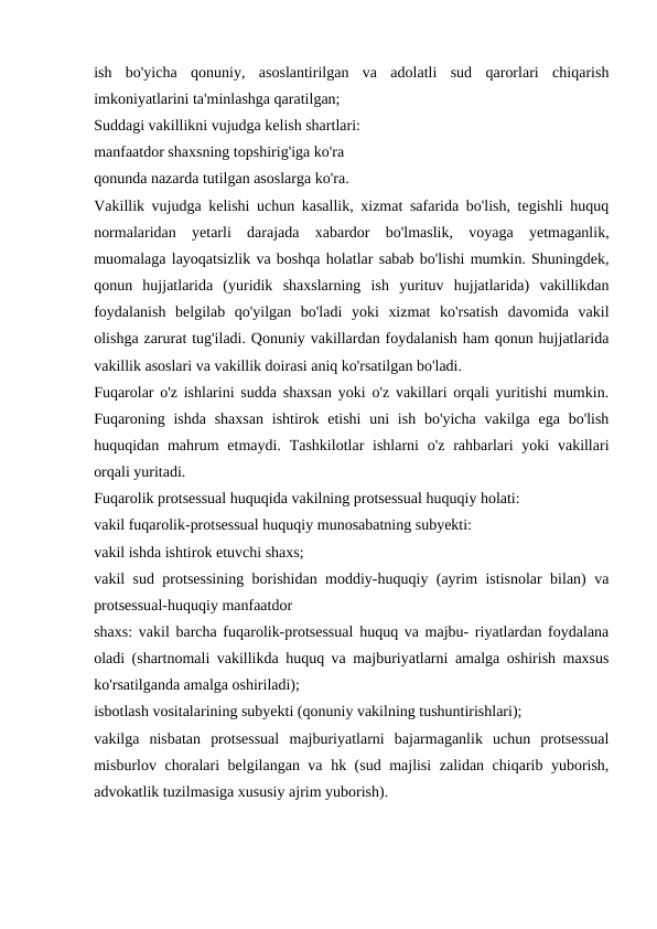 ish  bo'yicha  qonuniy,  asoslantirilgan  va  adolatli  sud  qarorlari  chiqarish
imkoniyatlarini ta'minlashga qaratilgan;
Suddagi vakillikni vujudga kelish shartlari:
manfaatdor shaxsning topshirig'iga ko'ra
qonunda nazarda tutilgan asoslarga ko'ra.
Vakillik vujudga kelishi uchun kasallik, xizmat safarida bo'lish, tegishli huquq
normalaridan  yetarli  darajada  xabardor  bo'lmaslik,  voyaga  yetmaganlik,
muomalaga layoqatsizlik va boshqa holatlar sabab bo'lishi mumkin. Shuningdek,
qonun  hujjatlarida  (yuridik  shaxslarning  ish  yurituv  hujjatlarida)  vakillikdan
foydalanish  belgilab  qo'yilgan  bo'ladi  yoki  xizmat  ko'rsatish  davomida  vakil
olishga zarurat tug'iladi. Qonuniy vakillardan foydalanish ham qonun hujjatlarida
vakillik asoslari va vakillik doirasi aniq ko'rsatilgan bo'ladi.
Fuqarolar o'z ishlarini sudda shaxsan yoki o'z vakillari orqali yuritishi mumkin.
Fuqaroning ishda shaxsan  ishtirok etishi  uni  ish  bo'yicha  vakilga ega bo'lish
huquqidan mahrum  etmaydi.  Tashkilotlar  ishlarni  o'z rahbarlari  yoki  vakillari
orqali yuritadi.
Fuqarolik protsessual huquqida vakilning protsessual huquqiy holati:
vakil fuqarolik-protsessual huquqiy munosabatning subyekti:
vakil ishda ishtirok etuvchi shaxs;
vakil sud protsessining borishidan moddiy-huquqiy (ayrim istisnolar bilan) va
protsessual-huquqiy manfaatdor
shaxs: vakil barcha fuqarolik-protsessual huquq va majbu- riyatlardan foydalana
oladi (shartnomali vakillikda huquq va majburiyatlarni amalga oshirish maxsus
ko'rsatilganda amalga oshiriladi); 
isbotlash vositalarining subyekti (qonuniy vakilning tushuntirishlari);
vakilga  nisbatan  protsessual  majburiyatlarni  bajarmaganlik  uchun  protsessual
misburlov choralari belgilangan va hk (sud majlisi  zalidan chiqarib yuborish,
advokatlik tuzilmasiga xususiy ajrim yuborish).
