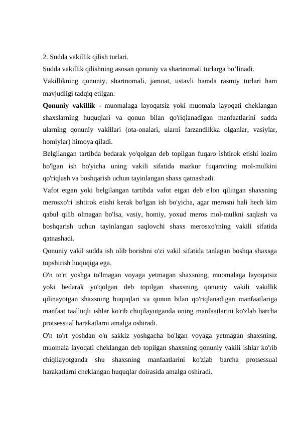 2. Sudda vakillik qilish turlari. 
Sudda vakillik qilishning asosan qonuniy va shartnomali turlarga bo’linadi. 
Vakillikning  qonuniy,  shartnomali,  jamoat,  ustavli  hamda  rasmiy  turlari  ham
mavjudligi tadqiq etilgan.
Qonuniy vakillik - muomalaga layoqatsiz yoki muomala layoqati cheklangan
shaxslarning  huquqlari  va  qonun  bilan  qo'riqlanadigan  manfaatlarini  sudda
ularning  qonuniy  vakillari  (ota-onalari,  ularni  farzandlikka  olganlar,  vasiylar,
homiylar) himoya qiladi.
Belgilangan tartibda bedarak yo'qolgan deb topilgan fuqaro ishtirok etishi lozim
bo'lgan  ish  bo'yicha  uning  vakili  sifatida  mazkur  fuqaroning  mol-mulkini
qo'riqlash va boshqarish uchun tayinlangan shaxs qatnashadi.
Vafot etgan yoki belgilangan tartibda vafot etgan deb e'lon qilingan shaxsning
merosxo'ri ishtirok etishi kerak bo'lgan ish bo'yicha, agar merosni hali hech kim
qabul qilib olmagan bo'lsa, vasiy, homiy, yoxud meros mol-mulkni saqlash va
boshqarish  uchun  tayinlangan  saqlovchi  shaxs  merosxo'rning  vakili  sifatida
qatnashadi.
Qonuniy vakil sudda ish olib borishni o'zi vakil sifatida tanlagan boshqa shaxsga
topshirish huquqiga ega.
O'n to'rt yoshga to'lmagan voyaga yetmagan shaxsning, muomalaga layoqatsiz
yoki  bedarak  yo'qolgan  deb  topilgan  shaxsning  qonuniy  vakili  vakillik
qilinayotgan shaxsning huquqlari va qonun bilan qo'riqlanadigan manfaatlariga
manfaat taalluqli ishlar ko'rib chiqilayotganda uning manfaatlarini ko'zlab barcha
protsessual harakatlarni amalga oshiradi.
O'n  to'rt  yoshdan  o'n  sakkiz  yoshgacha  bo'lgan  voyaga  yetmagan  shaxsning,
muomala layoqati cheklangan deb topilgan shaxsning qonuniy vakili ishlar ko'rib
chiqilayotganda  shu  shaxsning  manfaatlarini  ko'zlab  barcha  protsessual
harakatlarni cheklangan huquqlar doirasida amalga oshiradi.
