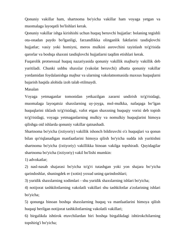 Qonuniy  vakillar  ham,  shartnoma  bo'yicha  vakillar  ham  voyaga  yetgan  va
muomalaga layoqatli bo'lishlari kerak.
Qonuniy vakillar ishga kirishishi uchun huquq beruvchi hujjatlar: bolaning tegishli
ota-onadan  paydo  bo'lganligi,  farzandlikka  olinganlik  faktlarini  tasdiqlovchi
hujjatlar;  vasiy  yoki  homiyni,  meros  mulkini  asrovchini  tayinlash  to'g'risida
qarorlar va boshqa shaxsni tasdiqlovchi hujjatlarni taqdim etishlari kerak.
Fuqarolik protsessual huquq nazariyasida qonuniy vakillik majburiy vakillik deb
yuritiladi.  Chunki  ushbu  shaxslar  (vakolat  beruvchi)  albatta  qonuniy  vakillar
yordamidan foydalanishga majbur va ularning vakolatnomasida maxsus huquqlarni
bajarish haqida alohida izoh talab etilmaydi.
Masalan
Voyaga  yetmaganlar  tomonidan  yetkazilgan  zararni  undirish  to'g'risidagi,
muomalaga  layoqatsiz  shaxslarning  uy-joyga,  mol-mulkka,  nafaqaga  boʻlgan
huquqlarini tiklash to'g'risidagi, vafot etgan shaxsning huquqiy vorisi deb topish
to'g'risidagi, voyaga yetmaganlarning mulkiy va nomulkiy huquqlarini himoya
qilishga oid ishlarda qonuniy vakillar qatnashadi.
Shartnoma bo'yicha (ixtiyoriy) vakillik ishonch bildiruvchi o'z huquqlari va qonun
bilan qo'riqlanadigan manfaatlarini himoya qilish bo'yicha sudda ish yuritishni
shartnoma bo'yicha (ixtiyoriy) vakillikka binoan vakilga topshiradi. Quyidagilar
shartnoma bo'yicha (ixtiyoriy) vakil bo'lishi mumkin:
1) advokatlar;
2)  nasl-nasab  shajarasi  bo'yicha  to'g'ri  tutashgan  yoki  yon  shajara  boʻyicha
qarindoshlar, shuningdek er (xotin) yoxud uning qarindoshlari;
3) yuridik shaxslarning xodimlari - shu yuridik shaxslarning ishlari bo'yicha;
4) notijorat tashkilotlarning vakolatli vakillari shu tashkilotlar a'zolarining ishlari
bo'yicha;
5) qonunga binoan boshqa shaxslarning huquq va manfaatlarini himoya qilish
huquqi berilgan notijorat tashkilotlarning vakolatli vakillari;
6)  birgalikda ishtirok etuvchilardan biri  boshqa  birgalikdagi  ishtirokchilarning
topshirig'i bo'yicha;
