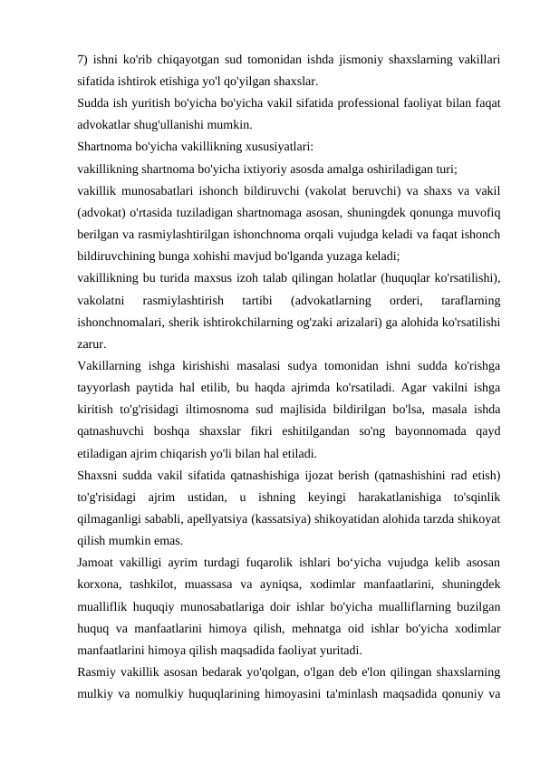 7) ishni ko'rib chiqayotgan sud tomonidan ishda jismoniy shaxslarning vakillari
sifatida ishtirok etishiga yo'l qo'yilgan shaxslar.
Sudda ish yuritish bo'yicha bo'yicha vakil sifatida professional faoliyat bilan faqat
advokatlar shug'ullanishi mumkin.
Shartnoma bo'yicha vakillikning xususiyatlari:
vakillikning shartnoma bo'yicha ixtiyoriy asosda amalga oshiriladigan turi;
vakillik munosabatlari ishonch bildiruvchi (vakolat beruvchi) va shaxs va vakil
(advokat) o'rtasida tuziladigan shartnomaga asosan, shuningdek qonunga muvofiq
berilgan va rasmiylashtirilgan ishonchnoma orqali vujudga keladi va faqat ishonch
bildiruvchining bunga xohishi mavjud bo'lganda yuzaga keladi;
vakillikning bu turida maxsus izoh talab qilingan holatlar (huquqlar ko'rsatilishi),
vakolatni  rasmiylashtirish  tartibi  (advokatlarning  orderi,  taraflarning
ishonchnomalari, sherik ishtirokchilarning og'zaki arizalari) ga alohida ko'rsatilishi
zarur.
Vakillarning  ishga  kirishishi  masalasi  sudya  tomonidan  ishni  sudda  ko'rishga
tayyorlash paytida hal etilib, bu haqda ajrimda ko'rsatiladi. Agar vakilni ishga
kiritish to'g'risidagi  iltimosnoma sud majlisida bildirilgan bo'lsa, masala ishda
qatnashuvchi  boshqa  shaxslar  fikri  eshitilgandan  so'ng  bayonnomada  qayd
etiladigan ajrim chiqarish yo'li bilan hal etiladi.
Shaxsni sudda vakil sifatida qatnashishiga ijozat berish (qatnashishini rad etish)
to'g'risidagi  ajrim  ustidan,  u  ishning  keyingi  harakatlanishiga  to'sqinlik
qilmaganligi sababli, apellyatsiya (kassatsiya) shikoyatidan alohida tarzda shikoyat
qilish mumkin emas.
Jamoat vakilligi ayrim turdagi fuqarolik ishlari boʻyicha vujudga kelib asosan
korxona,  tashkilot,  muassasa  va  ayniqsa,  xodimlar  manfaatlarini,  shuningdek
mualliflik huquqiy munosabatlariga doir ishlar bo'yicha mualliflarning buzilgan
huquq va manfaatlarini himoya qilish, mehnatga oid ishlar bo'yicha xodimlar
manfaatlarini himoya qilish maqsadida faoliyat yuritadi.
Rasmiy vakillik asosan bedarak yo'qolgan, o'lgan deb e'lon qilingan shaxslarning
mulkiy va nomulkiy huquqlarining himoyasini ta'minlash maqsadida qonuniy va

