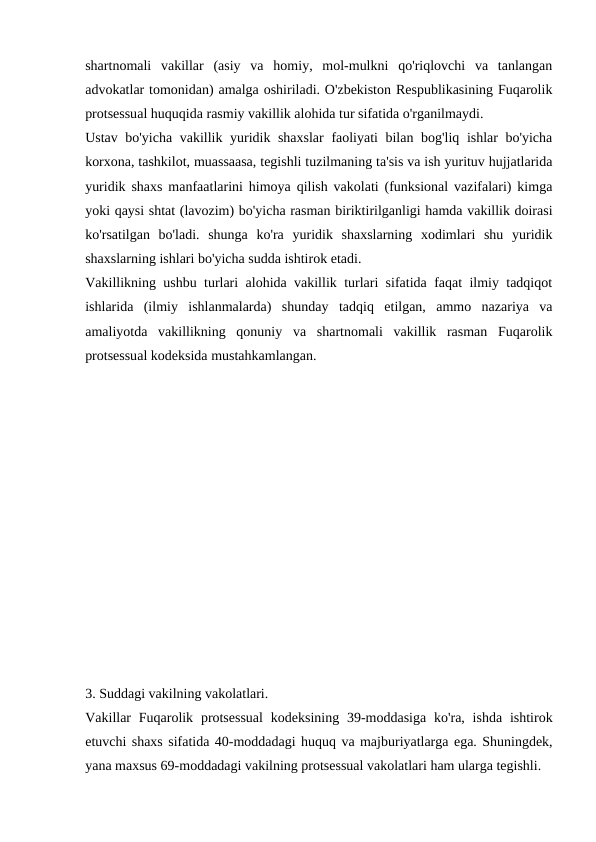 shartnomali  vakillar  (asiy  va  homiy,  mol-mulkni  qo'riqlovchi  va  tanlangan
advokatlar tomonidan) amalga oshiriladi. O'zbekiston Respublikasining Fuqarolik
protsessual huquqida rasmiy vakillik alohida tur sifatida o'rganilmaydi.
Ustav bo'yicha vakillik yuridik shaxslar  faoliyati bilan bog'liq ishlar bo'yicha
korxona, tashkilot, muassaasa, tegishli tuzilmaning ta'sis va ish yurituv hujjatlarida
yuridik shaxs manfaatlarini himoya qilish vakolati (funksional vazifalari) kimga
yoki qaysi shtat (lavozim) bo'yicha rasman biriktirilganligi hamda vakillik doirasi
ko'rsatilgan  bo'ladi.  shunga  ko'ra  yuridik  shaxslarning  xodimlari  shu  yuridik
shaxslarning ishlari bo'yicha sudda ishtirok etadi.
Vakillikning ushbu turlari alohida vakillik turlari sifatida faqat ilmiy tadqiqot
ishlarida  (ilmiy  ishlanmalarda)  shunday  tadqiq  etilgan,  ammo  nazariya  va
amaliyotda  vakillikning  qonuniy  va  shartnomali  vakillik  rasman  Fuqarolik
protsessual kodeksida mustahkamlangan.
3. Suddagi vakilning vakolatlari.
Vakillar  Fuqarolik protsessual  kodeksining 39-moddasiga  ko'ra, ishda  ishtirok
etuvchi shaxs sifatida 40-moddadagi huquq va majburiyatlarga ega. Shuningdek,
yana maxsus 69-moddadagi vakilning protsessual vakolatlari ham ularga tegishli.
