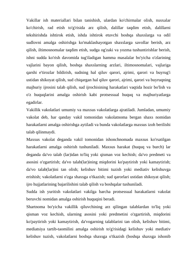 Vakillar  ish  materiallari  bilan  tanishish,  ulardan  ko'chirmalar  olish,  nusxalar
ko'chirish,  rad  etish  to'g'risida  arz  qilish,  dalillar  taqdim  etish,  dalillarni
tekshirishda  ishtirok  etish,  ishda  ishtirok  etuvchi  boshqa  shaxslarga  va  odil
sudlovni  amalga  oshirishga  ko'maklashayotgan  shaxslarga  savollar  berish,  arz
qilish, iltimosnomalar taqdim etish, sudga og'zaki va yozma tushuntirishlar berish,
ishni sudda ko'rish davomida tug'iladigan hamma masalalar bo'yicha o'zlarining
vajlarini  bayon  qilish,  boshqa  shaxslarning  arzlari,  iltimosnomalari,  vajlariga
qarshi  e'tirozlar  bildirish, sudning  hal  qiluv qarori, ajrimi, qarori  va buyrug'i
ustidan shikoyat qilish, sud chiqargan hal qiluv qarori, ajrimi, qarori va buyruqning
majburiy ijrosini talab qilish, sud ijrochisining harakatlari vaqtida hozir bo'lish va
o'z  huquqlarini  amalga  oshirish  kabi  protsessual  huquq  va  majburiyatlarga
egadirlar.
Vakillik vakolatlari umumiy va maxsus vakolatlarga ajratiladi. Jumladan, umumiy
vakolat deb, har qanday vakil tomonidan vakolatnoma bergan shaxs nomidan
harakatlarni amalga oshirishga aytiladi va bunda vakolatlarga maxsus izoh berilishi
talab qilinmaydi.
Maxsus  vakolat  deganda vakil tomonidan ishonchnomada maxsus ko'rsatilgan
harakatlarni amalga oshirish tushuniladi. Maxsus harakat (huquq va burch) lar
deganda da'vo talab (lar)idan to'liq yoki qisman voz kechish; da'vo predmeti va
asosini o'zgartirish; da'vo talab(lar)ining miqdorini ko'paytirish yoki kamaytirish;
da'vo  talab(lar)ini  tan  olish;  kelishuv  bitimi  tuzish  yoki  mediativ  kelishuvga
erishish; vakolatlarni o'zga shaxsga o'tkazish; sud qarorlari ustidan shikoyat qilish;
ijro hujjatlarining bajarilishini talab qilish va boshqalar tushuniladi.
Sudda  ish  yuritish  vakolatlari  vakilga  barcha  protsessual  harakatlarni  vakolat
beruvchi nomidan amalga oshirish huquqini beradi.
Shartnoma  bo'yicha  vakillik  qiluvchining  arz  qilingan  talablardan  to'liq  yoki
qisman  voz  kechish,  ularning  asosini  yoki  predmetini  o'zgartirish,  miqdorini
ko'paytirish yoki kamaytirish, da'vogarning talablarini tan olish, kelishuv bitimi,
mediatsiya tartib-taomilini amalga oshirish to'g'risidagi kelishuv yoki mediativ
kelishuv tuzish, vakolatlarni boshqa shaxsga o'tkazish (boshqa shaxsga ishonib
