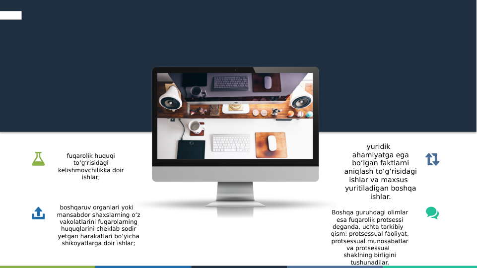 fuqarolik huquqi 
to‘g‘risidagi 
kelishmovchilikka doir 
ishlar;
boshqaruv organlari yoki  
mansabdor shaxslarning o‘z 
vakolatlarini fuqarolarning 
huquqlarini cheklab sodir 
yetgan harakatlari bo‘yicha 
shikoyatlarga doir ishlar;
yuridik  
ahamiyatga ega 
bo‘lgan faktlarni 
aniqlash to‘g‘risidagi 
ishlar va maxsus  
yuritiladigan boshqa 
ishlar.
Boshqa guruhdagi olimlar 
esa fuqarolik protsessi 
deganda, uchta tarkibiy  
qism: protsessual faoliyat, 
protsessual munosabatlar 
va protsessual  
shaklning birligini 
tushunadilar.

