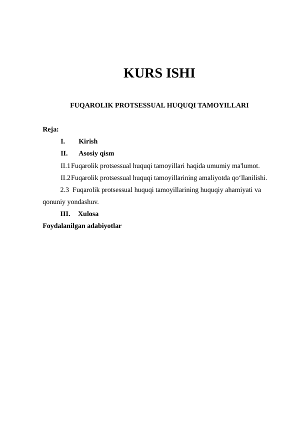 KURS ISHI
FUQAROLIK PROTSESSUAL HUQUQI TAMOYILLARI
Reja:
I.
Kirish 
II.
Asosiy qism
II.1Fuqarolik protsessual huquqi tamoyillari haqida umumiy ma'lumot.
II.2Fuqarolik protsessual huquqi tamoyillarining amaliyotda qo‘llanilishi.
2.3  Fuqarolik protsessual huquqi tamoyillarining huquqiy ahamiyati va 
qonuniy yondashuv.
III.
Xulosa 
Foydalanilgan adabiyotlar 
