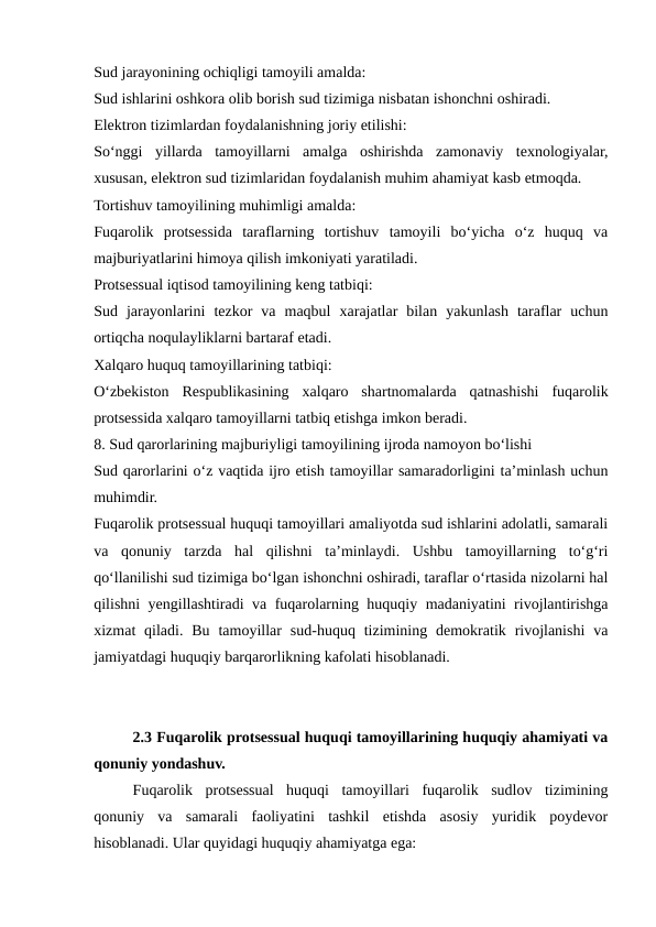 Sud jarayonining ochiqligi tamoyili amalda:
Sud ishlarini oshkora olib borish sud tizimiga nisbatan ishonchni oshiradi.
Elektron tizimlardan foydalanishning joriy etilishi:
So‘nggi  yillarda  tamoyillarni  amalga  oshirishda  zamonaviy  texnologiyalar,
xususan, elektron sud tizimlaridan foydalanish muhim ahamiyat kasb etmoqda.
Tortishuv tamoyilining muhimligi amalda:
Fuqarolik  protsessida  taraflarning  tortishuv  tamoyili  bo‘yicha  o‘z  huquq  va
majburiyatlarini himoya qilish imkoniyati yaratiladi.
Protsessual iqtisod tamoyilining keng tatbiqi:
Sud  jarayonlarini  tezkor  va  maqbul  xarajatlar  bilan  yakunlash  taraflar  uchun
ortiqcha noqulayliklarni bartaraf etadi.
Xalqaro huquq tamoyillarining tatbiqi:
O‘zbekiston  Respublikasining  xalqaro  shartnomalarda  qatnashishi  fuqarolik
protsessida xalqaro tamoyillarni tatbiq etishga imkon beradi.
8. Sud qarorlarining majburiyligi tamoyilining ijroda namoyon bo‘lishi
Sud qarorlarini o‘z vaqtida ijro etish tamoyillar samaradorligini ta’minlash uchun
muhimdir.
Fuqarolik protsessual huquqi tamoyillari amaliyotda sud ishlarini adolatli, samarali
va  qonuniy  tarzda  hal  qilishni  ta’minlaydi.  Ushbu  tamoyillarning  to‘g‘ri
qo‘llanilishi sud tizimiga bo‘lgan ishonchni oshiradi, taraflar o‘rtasida nizolarni hal
qilishni yengillashtiradi va fuqarolarning huquqiy madaniyatini rivojlantirishga
xizmat  qiladi.  Bu  tamoyillar  sud-huquq tizimining demokratik  rivojlanishi  va
jamiyatdagi huquqiy barqarorlikning kafolati hisoblanadi.
2.3 Fuqarolik protsessual huquqi tamoyillarining huquqiy ahamiyati va
qonuniy yondashuv.
Fuqarolik  protsessual  huquqi  tamoyillari  fuqarolik  sudlov  tizimining
qonuniy  va  samarali  faoliyatini  tashkil  etishda  asosiy  yuridik  poydevor
hisoblanadi. Ular quyidagi huquqiy ahamiyatga ega:
