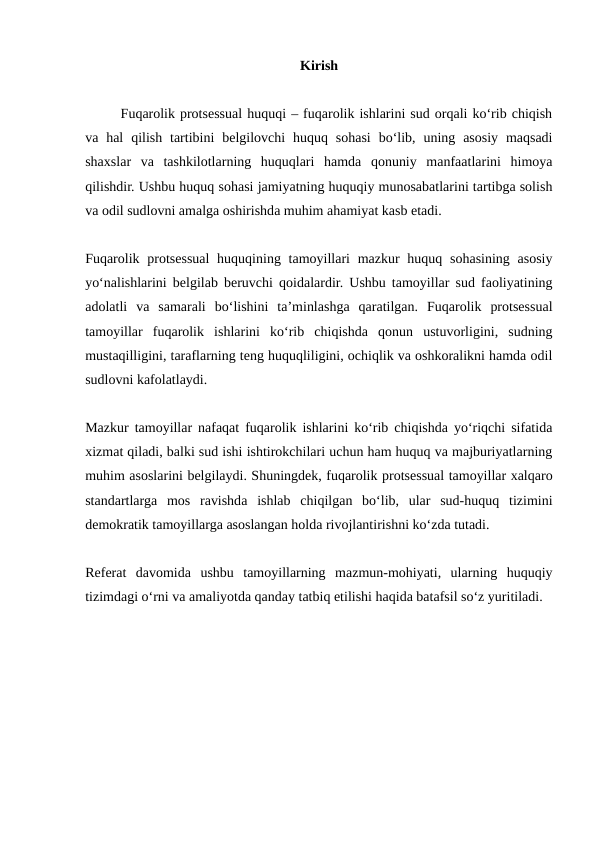 Kirish
Fuqarolik protsessual huquqi – fuqarolik ishlarini sud orqali ko‘rib chiqish
va hal  qilish  tartibini  belgilovchi  huquq  sohasi  bo‘lib, uning  asosiy  maqsadi
shaxslar  va  tashkilotlarning  huquqlari  hamda  qonuniy  manfaatlarini  himoya
qilishdir. Ushbu huquq sohasi jamiyatning huquqiy munosabatlarini tartibga solish
va odil sudlovni amalga oshirishda muhim ahamiyat kasb etadi.
Fuqarolik protsessual  huquqining tamoyillari  mazkur  huquq sohasining  asosiy
yo‘nalishlarini belgilab beruvchi qoidalardir. Ushbu tamoyillar sud faoliyatining
adolatli  va  samarali  bo‘lishini  ta’minlashga  qaratilgan.  Fuqarolik  protsessual
tamoyillar  fuqarolik  ishlarini  ko‘rib  chiqishda  qonun  ustuvorligini,  sudning
mustaqilligini, taraflarning teng huquqliligini, ochiqlik va oshkoralikni hamda odil
sudlovni kafolatlaydi.
Mazkur tamoyillar nafaqat fuqarolik ishlarini ko‘rib chiqishda yo‘riqchi sifatida
xizmat qiladi, balki sud ishi ishtirokchilari uchun ham huquq va majburiyatlarning
muhim asoslarini belgilaydi. Shuningdek, fuqarolik protsessual tamoyillar xalqaro
standartlarga  mos  ravishda  ishlab  chiqilgan  bo‘lib,  ular  sud-huquq  tizimini
demokratik tamoyillarga asoslangan holda rivojlantirishni ko‘zda tutadi.
Referat  davomida  ushbu  tamoyillarning  mazmun-mohiyati,  ularning  huquqiy
tizimdagi o‘rni va amaliyotda qanday tatbiq etilishi haqida batafsil so‘z yuritiladi.
