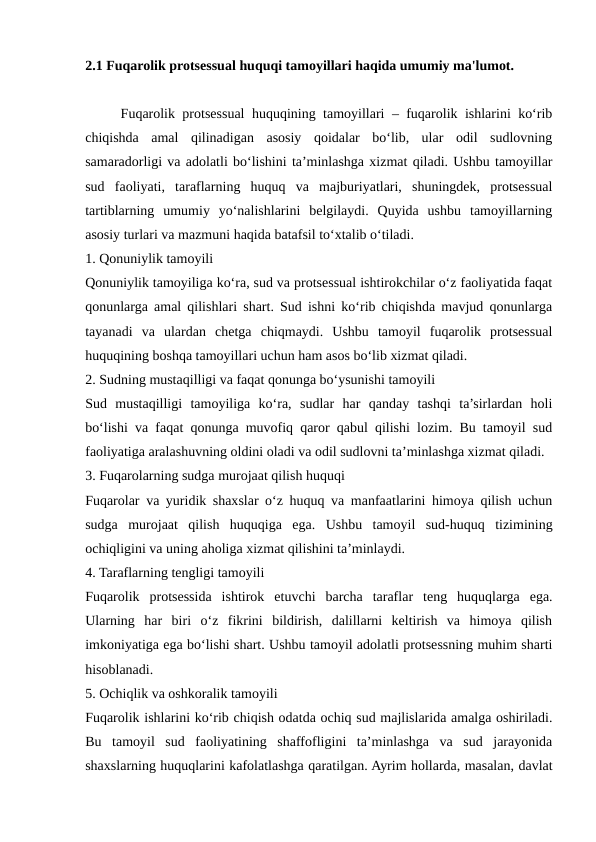 2.1 Fuqarolik protsessual huquqi tamoyillari haqida umumiy ma'lumot.
Fuqarolik protsessual huquqining tamoyillari – fuqarolik ishlarini ko‘rib
chiqishda  amal  qilinadigan  asosiy  qoidalar  bo‘lib,  ular  odil  sudlovning
samaradorligi va adolatli bo‘lishini ta’minlashga xizmat qiladi. Ushbu tamoyillar
sud  faoliyati,  taraflarning  huquq  va  majburiyatlari,  shuningdek,  protsessual
tartiblarning  umumiy  yo‘nalishlarini  belgilaydi.  Quyida  ushbu  tamoyillarning
asosiy turlari va mazmuni haqida batafsil to‘xtalib o‘tiladi.
1. Qonuniylik tamoyili
Qonuniylik tamoyiliga ko‘ra, sud va protsessual ishtirokchilar o‘z faoliyatida faqat
qonunlarga amal qilishlari shart. Sud ishni ko‘rib chiqishda mavjud qonunlarga
tayanadi  va  ulardan  chetga  chiqmaydi.  Ushbu  tamoyil  fuqarolik  protsessual
huquqining boshqa tamoyillari uchun ham asos bo‘lib xizmat qiladi.
2. Sudning mustaqilligi va faqat qonunga bo‘ysunishi tamoyili
Sud  mustaqilligi  tamoyiliga  ko‘ra,  sudlar  har  qanday  tashqi  ta’sirlardan  holi
bo‘lishi va faqat qonunga muvofiq qaror qabul qilishi lozim. Bu tamoyil sud
faoliyatiga aralashuvning oldini oladi va odil sudlovni ta’minlashga xizmat qiladi.
3. Fuqarolarning sudga murojaat qilish huquqi
Fuqarolar va yuridik shaxslar o‘z huquq va manfaatlarini himoya qilish uchun
sudga  murojaat  qilish  huquqiga  ega.  Ushbu  tamoyil  sud-huquq  tizimining
ochiqligini va uning aholiga xizmat qilishini ta’minlaydi.
4. Taraflarning tengligi tamoyili
Fuqarolik  protsessida  ishtirok  etuvchi  barcha  taraflar  teng  huquqlarga  ega.
Ularning  har  biri  o‘z  fikrini  bildirish,  dalillarni  keltirish  va  himoya  qilish
imkoniyatiga ega bo‘lishi shart. Ushbu tamoyil adolatli protsessning muhim sharti
hisoblanadi.
5. Ochiqlik va oshkoralik tamoyili
Fuqarolik ishlarini ko‘rib chiqish odatda ochiq sud majlislarida amalga oshiriladi.
Bu  tamoyil  sud  faoliyatining  shaffofligini  ta’minlashga  va  sud  jarayonida
shaxslarning huquqlarini kafolatlashga qaratilgan. Ayrim hollarda, masalan, davlat

