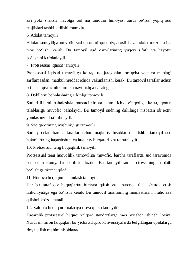 siri  yoki  shaxsiy  hayotga  oid  ma’lumotlar  himoyasi  zarur  bo‘lsa,  yopiq  sud
majlislari tashkil etilishi mumkin.
6. Adolat tamoyili
Adolat tamoyiliga muvofiq sud qarorlari qonuniy, asoslilik va adolat mezonlariga
mos  bo‘lishi  kerak.  Bu  tamoyil  sud  qarorlarining  yuqori  sifatli  va  hayotiy
bo‘lishini kafolatlaydi.
7. Protsessual iqtisod tamoyili
Protsessual iqtisod tamoyiliga ko‘ra, sud jarayonlari ortiqcha vaqt va mablag‘
sarflamasdan, maqbul muddat ichida yakunlanishi kerak. Bu tamoyil taraflar uchun
ortiqcha qiyinchiliklarni kamaytirishga qaratilgan.
8. Dalillarni baholashning erkinligi tamoyili
Sud dalillarni  baholashda  mustaqildir  va  ularni  ichki  e’tiqodiga ko‘ra,  qonun
talablariga muvofiq baholaydi. Bu tamoyil sudning dalillarga nisbatan ob’ektiv
yondashuvini ta’minlaydi.
9. Sud qarorining majburiyligi tamoyili
Sud qarorlari barcha taraflar uchun majburiy hisoblanadi. Ushbu tamoyil  sud
hukmlarining bajarilishini va huquqiy barqarorlikni ta’minlaydi.
10. Protsessual teng huquqlilik tamoyili
Protsessual teng huquqlilik tamoyiliga muvofiq, barcha taraflarga sud jarayonida
bir  xil  imkoniyatlar  berilishi  lozim.  Bu  tamoyil  sud  protsessining  adolatli
bo‘lishiga xizmat qiladi.
11. Himoya huquqini ta'minlash tamoyili
Har  bir  taraf  o‘z  huquqlarini  himoya  qilish  va  jarayonda  faol  ishtirok  etish
imkoniyatiga ega bo‘lishi kerak. Bu tamoyil taraflarning manfaatlarini muhofaza
qilishni ko‘zda tutadi.
12. Xalqaro huquq normalariga rioya qilish tamoyili
Fuqarolik protsessual huquqi xalqaro standartlarga mos ravishda ishlashi lozim.
Xususan, inson huquqlari bo‘yicha xalqaro konvensiyalarda belgilangan qoidalarga
rioya qilish muhim hisoblanadi.
