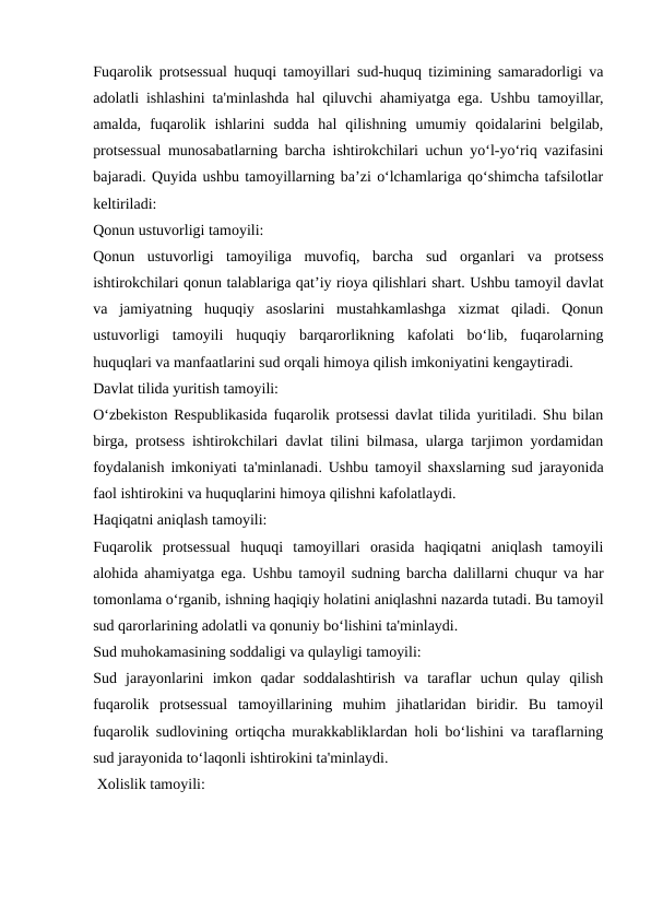 Fuqarolik protsessual huquqi tamoyillari sud-huquq tizimining samaradorligi va
adolatli ishlashini ta'minlashda hal qiluvchi ahamiyatga ega. Ushbu tamoyillar,
amalda,  fuqarolik  ishlarini  sudda  hal  qilishning  umumiy  qoidalarini  belgilab,
protsessual munosabatlarning barcha ishtirokchilari uchun yo‘l-yo‘riq vazifasini
bajaradi. Quyida ushbu tamoyillarning ba’zi o‘lchamlariga qo‘shimcha tafsilotlar
keltiriladi:
Qonun ustuvorligi tamoyili:
Qonun  ustuvorligi  tamoyiliga  muvofiq,  barcha  sud  organlari  va  protsess
ishtirokchilari qonun talablariga qat’iy rioya qilishlari shart. Ushbu tamoyil davlat
va  jamiyatning  huquqiy  asoslarini  mustahkamlashga  xizmat  qiladi.  Qonun
ustuvorligi  tamoyili  huquqiy  barqarorlikning  kafolati  bo‘lib,  fuqarolarning
huquqlari va manfaatlarini sud orqali himoya qilish imkoniyatini kengaytiradi.
Davlat tilida yuritish tamoyili:
O‘zbekiston Respublikasida fuqarolik protsessi davlat tilida yuritiladi. Shu bilan
birga, protsess ishtirokchilari davlat tilini bilmasa, ularga tarjimon yordamidan
foydalanish imkoniyati ta'minlanadi. Ushbu tamoyil shaxslarning sud jarayonida
faol ishtirokini va huquqlarini himoya qilishni kafolatlaydi.
Haqiqatni aniqlash tamoyili:
Fuqarolik  protsessual  huquqi  tamoyillari  orasida  haqiqatni  aniqlash  tamoyili
alohida ahamiyatga ega. Ushbu tamoyil sudning barcha dalillarni chuqur va har
tomonlama o‘rganib, ishning haqiqiy holatini aniqlashni nazarda tutadi. Bu tamoyil
sud qarorlarining adolatli va qonuniy bo‘lishini ta'minlaydi.
Sud muhokamasining soddaligi va qulayligi tamoyili:
Sud  jarayonlarini  imkon  qadar  soddalashtirish  va  taraflar  uchun  qulay  qilish
fuqarolik  protsessual  tamoyillarining  muhim  jihatlaridan  biridir.  Bu  tamoyil
fuqarolik sudlovining ortiqcha murakkabliklardan holi bo‘lishini va taraflarning
sud jarayonida to‘laqonli ishtirokini ta'minlaydi.
 Xolislik tamoyili:
