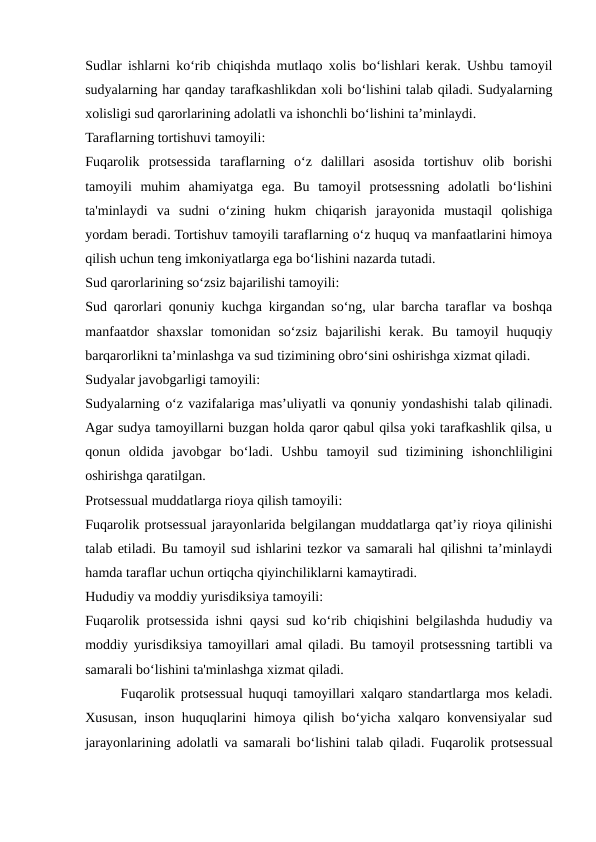 Sudlar ishlarni ko‘rib chiqishda mutlaqo xolis bo‘lishlari kerak. Ushbu tamoyil
sudyalarning har qanday tarafkashlikdan xoli bo‘lishini talab qiladi. Sudyalarning
xolisligi sud qarorlarining adolatli va ishonchli bo‘lishini ta’minlaydi.
Taraflarning tortishuvi tamoyili:
Fuqarolik  protsessida  taraflarning  o‘z  dalillari  asosida  tortishuv  olib  borishi
tamoyili  muhim  ahamiyatga  ega.  Bu  tamoyil  protsessning  adolatli  bo‘lishini
ta'minlaydi  va  sudni  o‘zining  hukm  chiqarish  jarayonida  mustaqil  qolishiga
yordam beradi. Tortishuv tamoyili taraflarning o‘z huquq va manfaatlarini himoya
qilish uchun teng imkoniyatlarga ega bo‘lishini nazarda tutadi.
Sud qarorlarining so‘zsiz bajarilishi tamoyili:
Sud qarorlari qonuniy kuchga kirgandan so‘ng, ular barcha taraflar va boshqa
manfaatdor  shaxslar  tomonidan  so‘zsiz  bajarilishi  kerak.  Bu  tamoyil  huquqiy
barqarorlikni ta’minlashga va sud tizimining obro‘sini oshirishga xizmat qiladi.
Sudyalar javobgarligi tamoyili:
Sudyalarning o‘z vazifalariga mas’uliyatli va qonuniy yondashishi talab qilinadi.
Agar sudya tamoyillarni buzgan holda qaror qabul qilsa yoki tarafkashlik qilsa, u
qonun  oldida  javobgar  bo‘ladi.  Ushbu  tamoyil  sud  tizimining  ishonchliligini
oshirishga qaratilgan.
Protsessual muddatlarga rioya qilish tamoyili:
Fuqarolik protsessual jarayonlarida belgilangan muddatlarga qat’iy rioya qilinishi
talab etiladi. Bu tamoyil sud ishlarini tezkor va samarali hal qilishni ta’minlaydi
hamda taraflar uchun ortiqcha qiyinchiliklarni kamaytiradi.
Hududiy va moddiy yurisdiksiya tamoyili:
Fuqarolik protsessida ishni qaysi sud ko‘rib chiqishini belgilashda hududiy va
moddiy yurisdiksiya tamoyillari amal qiladi. Bu tamoyil protsessning tartibli va
samarali bo‘lishini ta'minlashga xizmat qiladi.
Fuqarolik protsessual huquqi tamoyillari xalqaro standartlarga mos keladi.
Xususan, inson huquqlarini himoya qilish bo‘yicha xalqaro konvensiyalar sud
jarayonlarining adolatli va samarali bo‘lishini talab qiladi. Fuqarolik protsessual
