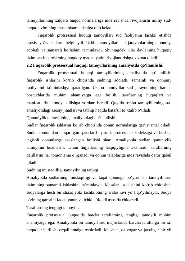 tamoyillarining xalqaro huquq normalariga mos ravishda rivojlanishi milliy sud-
huquq tizimining mustahkamlanishiga olib keladi.
Fuqarolik  protsessual  huquqi  tamoyillari  sud  faoliyatini  tashkil  etishda
asosiy yo‘nalishlarni belgilaydi. Ushbu tamoyillar sud jarayonlarining qonuniy,
adolatli va samarali bo‘lishini ta'minlaydi. Shuningdek, ular davlatning huquqiy
tizimi va fuqarolarning huquqiy madaniyatini rivojlantirishga xizmat qiladi.
2.2 Fuqarolik protsessual huquqi tamoyillarining amaliyotda qo‘llanilishi.
Fuqarolik  protsessual  huquqi  tamoyillarining  amaliyotda  qo‘llanilishi
fuqarolik  ishlarini  ko‘rib  chiqishda  sudning  adolatli,  samarali  va  qonuniy
faoliyatini  ta’minlashga  qaratilgan.  Ushbu  tamoyillar  sud  jarayonining  barcha
bosqichlarida  muhim  ahamiyatga  ega  bo‘lib,  taraflarning  huquqlari  va
manfaatlarini himoya qilishga yordam beradi. Quyida ushbu tamoyillarning sud
amaliyotidagi asosiy jihatlari va tatbiqi haqida batafsil to‘xtalib o‘tiladi:
Qonuniylik tamoyilining amaliyotdagi qo‘llanilishi:
Sudlar fuqarolik ishlarini ko‘rib chiqishda qonun normalariga qat’iy amal qiladi.
Sudlar tomonidan chiqarilgan qarorlar fuqarolik protsessual kodeksiga va boshqa
tegishli  qonunlarga  asoslangan  bo‘lishi  shart.  Amaliyotda  sudlar  qonuniylik
tamoyilini  buzmaslik  uchun  hujjatlarning  haqiqiyligini  tekshiradi,  taraflarning
dalillarini har tomonlama o‘rganadi va qonun talablariga mos ravishda qaror qabul
qiladi.
Sudning mustaqilligi tamoyilining tatbiqi:
Amaliyotda sudlarning mustaqilligi va faqat qonunga bo‘ysunishi tamoyili sud
tizimining samarali ishlashini ta’minlaydi. Masalan, sud ishini ko‘rib chiqishda
sudyalarga hech bir shaxs yoki tashkilotning aralashuvi yo‘l qo‘yilmaydi. Sudya
o‘zining qarorini faqat qonun va ichki e’tiqodi asosida chiqaradi.
Taraflarning tengligi tamoyili:
Fuqarolik  protsessual  huquqida  barcha  taraflarning  tengligi  tamoyili  muhim
ahamiyatga ega. Amaliyotda bu tamoyil sud majlislarida barcha taraflarga bir xil
huquqlar berilishi orqali amalga oshiriladi. Masalan, da’vogar va javobgar bir xil
