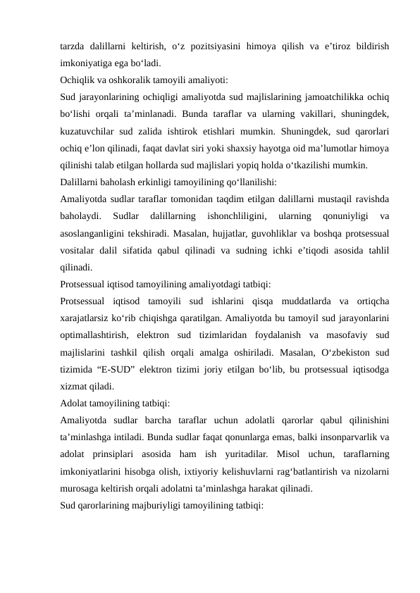 tarzda  dalillarni  keltirish,  o‘z  pozitsiyasini  himoya  qilish  va  e’tiroz  bildirish
imkoniyatiga ega bo‘ladi.
Ochiqlik va oshkoralik tamoyili amaliyoti:
Sud jarayonlarining ochiqligi amaliyotda sud majlislarining jamoatchilikka ochiq
bo‘lishi  orqali  ta’minlanadi. Bunda  taraflar  va  ularning  vakillari,  shuningdek,
kuzatuvchilar  sud  zalida  ishtirok  etishlari  mumkin.  Shuningdek,  sud  qarorlari
ochiq e’lon qilinadi, faqat davlat siri yoki shaxsiy hayotga oid ma’lumotlar himoya
qilinishi talab etilgan hollarda sud majlislari yopiq holda o‘tkazilishi mumkin.
Dalillarni baholash erkinligi tamoyilining qo‘llanilishi:
Amaliyotda sudlar taraflar tomonidan taqdim etilgan dalillarni mustaqil ravishda
baholaydi.  Sudlar  dalillarning  ishonchliligini,  ularning  qonuniyligi  va
asoslanganligini tekshiradi. Masalan, hujjatlar, guvohliklar va boshqa protsessual
vositalar  dalil  sifatida  qabul  qilinadi  va  sudning  ichki  e’tiqodi  asosida  tahlil
qilinadi.
Protsessual iqtisod tamoyilining amaliyotdagi tatbiqi:
Protsessual  iqtisod  tamoyili  sud  ishlarini  qisqa  muddatlarda  va  ortiqcha
xarajatlarsiz ko‘rib chiqishga qaratilgan. Amaliyotda bu tamoyil sud jarayonlarini
optimallashtirish,  elektron  sud  tizimlaridan  foydalanish  va  masofaviy  sud
majlislarini  tashkil  qilish  orqali  amalga  oshiriladi.  Masalan,  O‘zbekiston  sud
tizimida “E-SUD” elektron tizimi joriy etilgan bo‘lib, bu protsessual iqtisodga
xizmat qiladi.
Adolat tamoyilining tatbiqi:
Amaliyotda  sudlar  barcha  taraflar  uchun  adolatli  qarorlar  qabul  qilinishini
ta’minlashga intiladi. Bunda sudlar faqat qonunlarga emas, balki insonparvarlik va
adolat  prinsiplari  asosida  ham  ish  yuritadilar.  Misol  uchun,  taraflarning
imkoniyatlarini hisobga olish, ixtiyoriy kelishuvlarni rag‘batlantirish va nizolarni
murosaga keltirish orqali adolatni ta’minlashga harakat qilinadi.
Sud qarorlarining majburiyligi tamoyilining tatbiqi:
