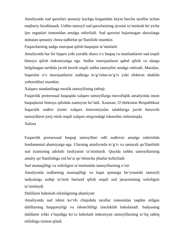 Amaliyotda sud qarorlari qonuniy kuchga kirganidan keyin barcha taraflar uchun
majburiy hisoblanadi. Ushbu tamoyil sud qarorlarining ijrosini ta’minlash bo‘yicha
ijro organlari tomonidan amalga oshiriladi. Sud qarorini bajarmagan shaxslarga
nisbatan qonuniy chora-tadbirlar qo‘llanilishi mumkin.
Fuqarolarning sudga murojaat qilish huquqini ta’minlash: 
Amaliyotda har bir fuqaro yoki yuridik shaxs o‘z huquq va manfaatlarini sud orqali
himoya  qilish  imkoniyatiga  ega.  Sudlar  murojaatlarni  qabul  qilish  va  ularga
belgilangan tartibda javob berish orqali ushbu tamoyilni amalga oshiradi. Masalan,
fuqarolar  o‘z  murojaatlarini  sudlarga  to‘g‘ridan-to‘g‘ri  yoki  elektron  shaklda
yuborishlari mumkin.
Xalqaro standartlarga moslik tamoyilining tatbiqi:
Fuqarolik protsessual huquqida xalqaro tamoyillarga muvofiqlik amaliyotda inson
huquqlarini himoya qilishda namoyon bo‘ladi. Xususan, O‘zbekiston Respublikasi
fuqarolik  sudlov  tizimi  xalqaro  konvensiyalar  talablariga  javob  beruvchi
tamoyillarni joriy etish orqali xalqaro miqyosdagi ishonchni oshirmoqda.
Xulosa
Fuqarolik  protsessual  huquqi  tamoyillari  odil  sudlovni  amalga  oshirishda
fundamental ahamiyatga ega. Ularning amaliyotda to‘g‘ri va samarali qo‘llanilishi
sud  tizimining  adolatli  faoliyatini  ta’minlaydi.  Quyida  ushbu  tamoyillarning
amaliy qo‘llanilishiga oid ba’zi qo‘shimcha jihatlar keltiriladi:
Sud mustaqilligi va xolisligini ta’minlashda tamoyillarning o‘rni:
Amaliyotda  sudlarning  mustaqilligi  va  faqat  qonunga  bo‘ysunishi  tamoyili
sudyalarga  tashqi  ta’sirni  bartaraf  qilish  orqali  sud  jarayonining  xolisligini
ta’minlaydi.
Dalillarni baholash erkinligining ahamiyati:
Amaliyotda  sud  ishini  ko‘rib  chiqishda  taraflar  tomonidan  taqdim  etilgan
dalillarning  haqqoniyligi  va  ishonchliligi  sinchiklab  baholanadi.  Sudyaning
dalillarni ichki e’tiqodiga ko‘ra baholash imkoniyati tamoyillarning to‘liq tatbiq
etilishiga xizmat qiladi.
