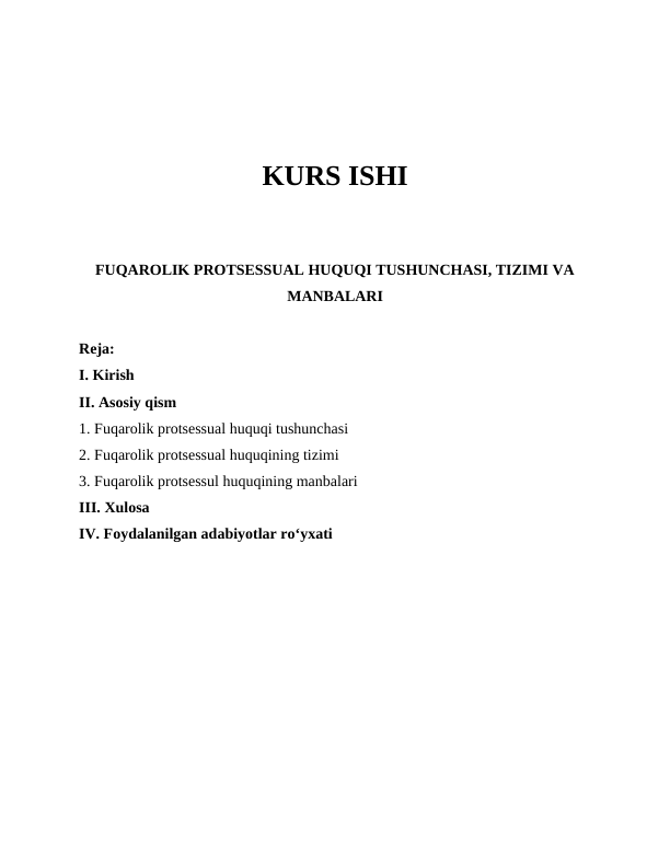 KURS ISHI
FUQAROLIK PROTSESSUAL HUQUQI TUSHUNCHASI, TIZIMI VA
MANBALARI
Reja:
I. Kirish
II. Asosiy qism
1. Fuqarolik protsessual huquqi tushunchasi 
2. Fuqarolik protsessual huquqining tizimi
3. Fuqarolik protsessul huquqining manbalari 
III. Xulosa
IV. Foydalanilgan adabiyotlar roʻyxati 
