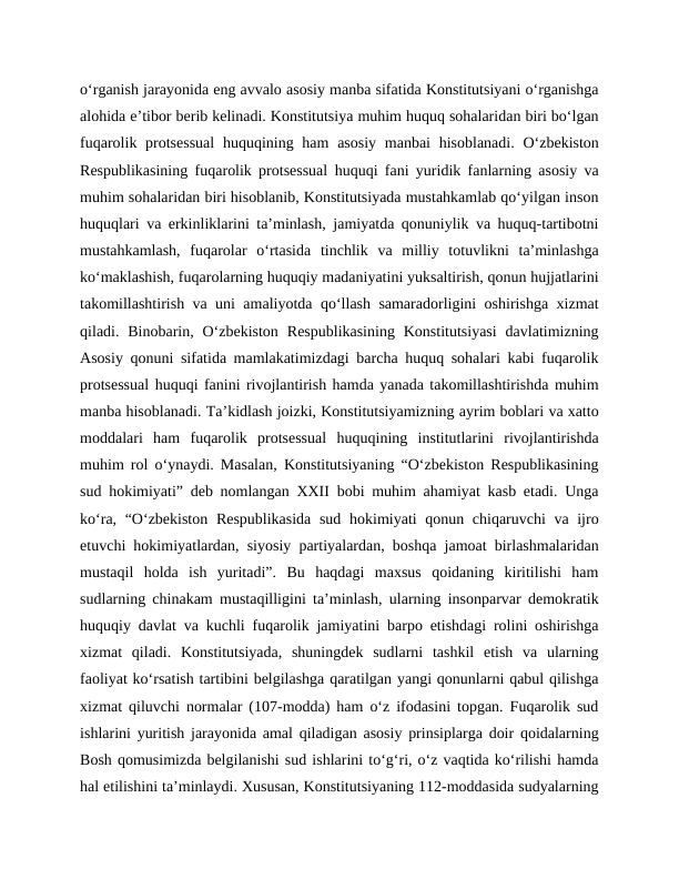 o‘rganish jarayonida eng avvalo asosiy manba sifatida Konstitutsiyani o‘rganishga
alohida e’tibor berib kelinadi. Konstitutsiya muhim huquq sohalaridan biri bo‘lgan
fuqarolik protsessual  huquqining ham  asosiy  manbai  hisoblanadi.  O‘zbekiston
Respublikasining fuqarolik protsessual huquqi fani yuridik fanlarning asosiy va
muhim sohalaridan biri hisoblanib, Konstitutsiyada mustahkamlab qo‘yilgan inson
huquqlari va erkinliklarini ta’minlash, jamiyatda qonuniylik va huquq-tartibotni
mustahkamlash,  fuqarolar  o‘rtasida  tinchlik  va  milliy  totuvlikni  ta’minlashga
ko‘maklashish, fuqarolarning huquqiy madaniyatini yuksaltirish, qonun hujjatlarini
takomillashtirish va uni amaliyotda qo‘llash samaradorligini oshirishga xizmat
qiladi. Binobarin,  O‘zbekiston  Respublikasining  Konstitutsiyasi  davlatimizning
Asosiy qonuni sifatida mamlakatimizdagi barcha huquq sohalari kabi fuqarolik
protsessual huquqi fanini rivojlantirish hamda yanada takomillashtirishda muhim
manba hisoblanadi. Ta’kidlash joizki, Konstitutsiyamizning ayrim boblari va xatto
moddalari  ham  fuqarolik  protsessual  huquqining  institutlarini  rivojlantirishda
muhim rol o‘ynaydi. Masalan, Konstitutsiyaning “O‘zbekiston Respublikasining
sud hokimiyati” deb nomlangan XXII bobi muhim ahamiyat kasb etadi. Unga
ko‘ra, “O‘zbekiston Respublikasida  sud hokimiyati qonun chiqaruvchi  va ijro
etuvchi hokimiyatlardan, siyosiy partiyalardan, boshqa jamoat birlashmalaridan
mustaqil  holda  ish  yuritadi”.  Bu  haqdagi  maxsus  qoidaning  kiritilishi  ham
sudlarning chinakam mustaqilligini ta’minlash, ularning insonparvar demokratik
huquqiy davlat va kuchli fuqarolik jamiyatini barpo etishdagi rolini oshirishga
xizmat  qiladi.  Konstitutsiyada,  shuningdek  sudlarni  tashkil  etish  va  ularning
faoliyat ko‘rsatish tartibini belgilashga qaratilgan yangi qonunlarni qabul qilishga
xizmat qiluvchi normalar (107-modda) ham o‘z ifodasini topgan. Fuqarolik sud
ishlarini yuritish jarayonida amal qiladigan asosiy prinsiplarga doir qoidalarning
Bosh qomusimizda belgilanishi sud ishlarini to‘g‘ri, o‘z vaqtida ko‘rilishi hamda
hal etilishini ta’minlaydi. Xususan, Konstitutsiyaning 112-moddasida sudyalarning
