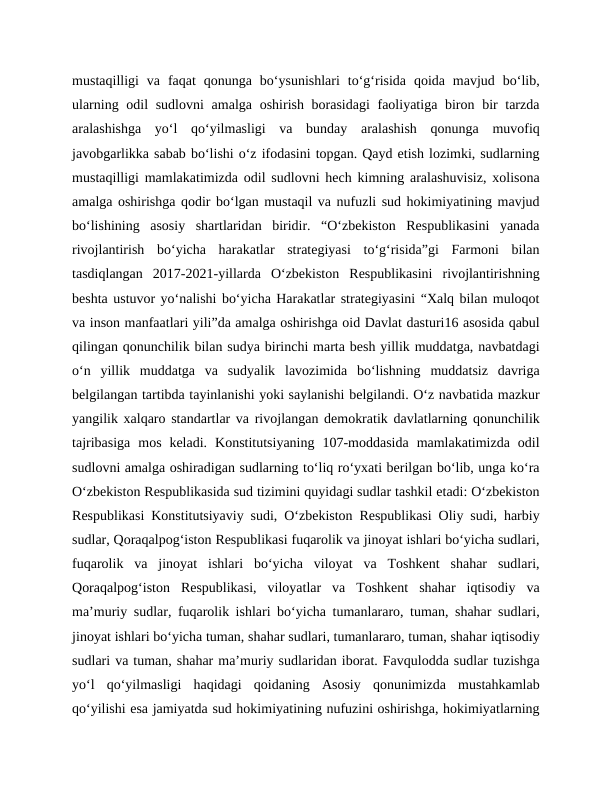 mustaqilligi  va  faqat  qonunga  bo‘ysunishlari  to‘g‘risida  qoida  mavjud  bo‘lib,
ularning odil sudlovni  amalga oshirish borasidagi  faoliyatiga biron bir  tarzda
aralashishga  yo‘l  qo‘yilmasligi  va  bunday  aralashish  qonunga  muvofiq
javobgarlikka sabab bo‘lishi o‘z ifodasini topgan. Qayd etish lozimki, sudlarning
mustaqilligi mamlakatimizda odil sudlovni hech kimning aralashuvisiz, xolisona
amalga oshirishga qodir bo‘lgan mustaqil va nufuzli sud hokimiyatining mavjud
bo‘lishining  asosiy  shartlaridan  biridir.  “O‘zbekiston  Respublikasini  yanada
rivojlantirish  bo‘yicha  harakatlar  strategiyasi  to‘g‘risida”gi  Farmoni  bilan
tasdiqlangan  2017-2021-yillarda  O‘zbekiston  Respublikasini  rivojlantirishning
beshta ustuvor yo‘nalishi bo‘yicha Harakatlar strategiyasini “Xalq bilan muloqot
va inson manfaatlari yili”da amalga oshirishga oid Davlat dasturi16 asosida qabul
qilingan qonunchilik bilan sudya birinchi marta besh yillik muddatga, navbatdagi
o‘n  yillik  muddatga  va  sudyalik  lavozimida  bo‘lishning  muddatsiz  davriga
belgilangan tartibda tayinlanishi yoki saylanishi belgilandi. O‘z navbatida mazkur
yangilik xalqaro standartlar va rivojlangan demokratik davlatlarning qonunchilik
tajribasiga  mos  keladi.  Konstitutsiyaning  107-moddasida  mamlakatimizda  odil
sudlovni amalga oshiradigan sudlarning to‘liq ro‘yxati berilgan bo‘lib, unga ko‘ra
O‘zbekiston Respublikasida sud tizimini quyidagi sudlar tashkil etadi: O‘zbekiston
Respublikasi Konstitutsiyaviy sudi, O‘zbekiston Respublikasi Oliy sudi, harbiy
sudlar, Qoraqalpog‘iston Respublikasi fuqarolik va jinoyat ishlari bo‘yicha sudlari,
fuqarolik  va  jinoyat  ishlari  bo‘yicha  viloyat  va  Toshkent  shahar  sudlari,
Qoraqalpog‘iston  Respublikasi,  viloyatlar  va  Toshkent  shahar  iqtisodiy  va
ma’muriy sudlar, fuqarolik ishlari bo‘yicha tumanlararo, tuman, shahar sudlari,
jinoyat ishlari bo‘yicha tuman, shahar sudlari, tumanlararo, tuman, shahar iqtisodiy
sudlari va tuman, shahar ma’muriy sudlaridan iborat. Favqulodda sudlar tuzishga
yo‘l  qo‘yilmasligi  haqidagi  qoidaning  Asosiy  qonunimizda  mustahkamlab
qo‘yilishi esa jamiyatda sud hokimiyatining nufuzini oshirishga, hokimiyatlarning
