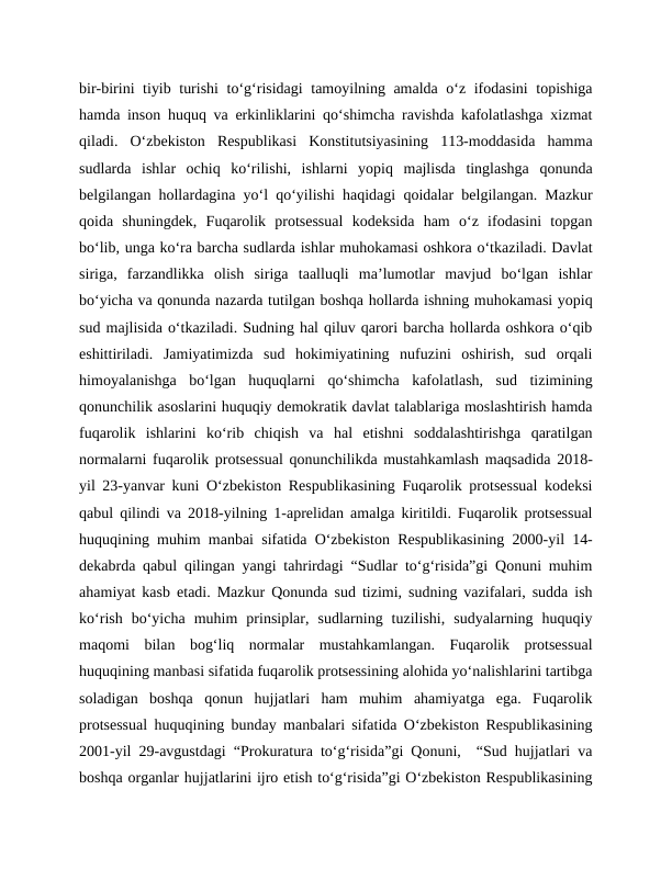 bir-birini tiyib turishi  to‘g‘risidagi tamoyilning amalda o‘z ifodasini topishiga
hamda inson huquq va erkinliklarini qo‘shimcha ravishda kafolatlashga xizmat
qiladi.  O‘zbekiston  Respublikasi  Konstitutsiyasining  113-moddasida  hamma
sudlarda  ishlar  ochiq  ko‘rilishi,  ishlarni  yopiq  majlisda  tinglashga  qonunda
belgilangan hollardagina yo‘l qo‘yilishi haqidagi qoidalar belgilangan. Mazkur
qoida  shuningdek,  Fuqarolik  protsessual  kodeksida  ham  o‘z  ifodasini  topgan
bo‘lib, unga ko‘ra barcha sudlarda ishlar muhokamasi oshkora o‘tkaziladi. Davlat
siriga,  farzandlikka  olish  siriga  taalluqli  ma’lumotlar  mavjud  bo‘lgan  ishlar
bo‘yicha va qonunda nazarda tutilgan boshqa hollarda ishning muhokamasi yopiq
sud majlisida o‘tkaziladi. Sudning hal qiluv qarori barcha hollarda oshkora o‘qib
eshittiriladi.  Jamiyatimizda  sud  hokimiyatining  nufuzini  oshirish,  sud  orqali
himoyalanishga  bo‘lgan  huquqlarni  qo‘shimcha  kafolatlash,  sud  tizimining
qonunchilik asoslarini huquqiy demokratik davlat talablariga moslashtirish hamda
fuqarolik  ishlarini  ko‘rib  chiqish  va  hal  etishni  soddalashtirishga  qaratilgan
normalarni fuqarolik protsessual qonunchilikda mustahkamlash maqsadida 2018-
yil 23-yanvar kuni O‘zbekiston Respublikasining Fuqarolik protsessual kodeksi
qabul qilindi va 2018-yilning 1-aprelidan amalga kiritildi. Fuqarolik protsessual
huquqining muhim manbai sifatida O‘zbekiston Respublikasining 2000-yil 14-
dekabrda qabul qilingan yangi tahrirdagi “Sudlar to‘g‘risida”gi Qonuni muhim
ahamiyat kasb etadi. Mazkur Qonunda sud tizimi, sudning vazifalari, sudda ish
ko‘rish  bo‘yicha  muhim  prinsiplar,  sudlarning  tuzilishi,  sudyalarning  huquqiy
maqomi  bilan  bog‘liq  normalar  mustahkamlangan.  Fuqarolik  protsessual
huquqining manbasi sifatida fuqarolik protsessining alohida yo‘nalishlarini tartibga
soladigan  boshqa  qonun  hujjatlari  ham  muhim  ahamiyatga  ega.  Fuqarolik
protsessual huquqining bunday manbalari sifatida O‘zbekiston Respublikasining
2001-yil 29-avgustdagi “Prokuratura to‘g‘risida”gi Qonuni,  “Sud hujjatlari va
boshqa organlar hujjatlarini ijro etish to‘g‘risida”gi O‘zbekiston Respublikasining
