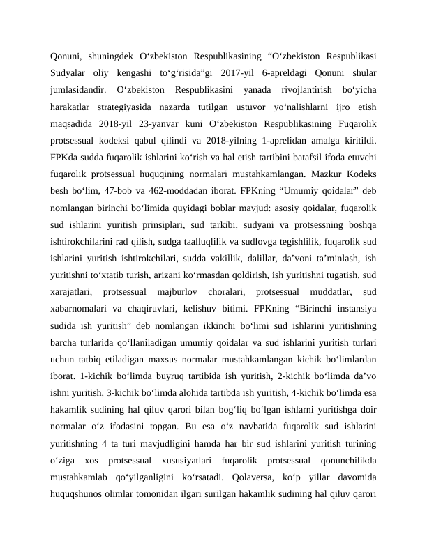 Qonuni,  shuningdek  O‘zbekiston  Respublikasining  “O‘zbekiston  Respublikasi
Sudyalar  oliy  kengashi  to‘g‘risida”gi  2017-yil  6-apreldagi  Qonuni  shular
jumlasidandir.  O‘zbekiston  Respublikasini  yanada  rivojlantirish  bo‘yicha
harakatlar  strategiyasida  nazarda  tutilgan  ustuvor  yo‘nalishlarni  ijro  etish
maqsadida  2018-yil  23-yanvar  kuni  O‘zbekiston  Respublikasining  Fuqarolik
protsessual  kodeksi qabul qilindi va 2018-yilning 1-aprelidan amalga kiritildi.
FPKda sudda fuqarolik ishlarini ko‘rish va hal etish tartibini batafsil ifoda etuvchi
fuqarolik protsessual  huquqining normalari mustahkamlangan. Mazkur Kodeks
besh bo‘lim, 47-bob va 462-moddadan iborat. FPKning “Umumiy qoidalar” deb
nomlangan birinchi bo‘limida quyidagi boblar mavjud: asosiy qoidalar, fuqarolik
sud  ishlarini  yuritish  prinsiplari,  sud  tarkibi,  sudyani  va  protsessning  boshqa
ishtirokchilarini rad qilish, sudga taalluqlilik va sudlovga tegishlilik, fuqarolik sud
ishlarini yuritish ishtirokchilari, sudda vakillik, dalillar, da’voni ta’minlash, ish
yuritishni to‘xtatib turish, arizani ko‘rmasdan qoldirish, ish yuritishni tugatish, sud
xarajatlari,  protsessual  majburlov  choralari,  protsessual  muddatlar,  sud
xabarnomalari  va  chaqiruvlari,  kelishuv  bitimi.  FPKning  “Birinchi  instansiya
sudida ish yuritish” deb nomlangan ikkinchi bo‘limi sud ishlarini yuritishning
barcha turlarida qo‘llaniladigan umumiy qoidalar va sud ishlarini yuritish turlari
uchun tatbiq etiladigan maxsus normalar mustahkamlangan kichik bo‘limlardan
iborat. 1-kichik bo‘limda buyruq tartibida ish yuritish, 2-kichik bo‘limda da’vo
ishni yuritish, 3-kichik bo‘limda alohida tartibda ish yuritish, 4-kichik bo‘limda esa
hakamlik sudining hal qiluv qarori bilan bog‘liq bo‘lgan ishlarni yuritishga doir
normalar  o‘z  ifodasini  topgan.  Bu  esa  o‘z  navbatida  fuqarolik  sud  ishlarini
yuritishning 4 ta turi mavjudligini hamda har bir sud ishlarini yuritish turining
o‘ziga  xos  protsessual  xususiyatlari  fuqarolik  protsessual  qonunchilikda
mustahkamlab  qo‘yilganligini  ko‘rsatadi.  Qolaversa,  ko‘p  yillar  davomida
huquqshunos olimlar tomonidan ilgari surilgan hakamlik sudining hal qiluv qarori
