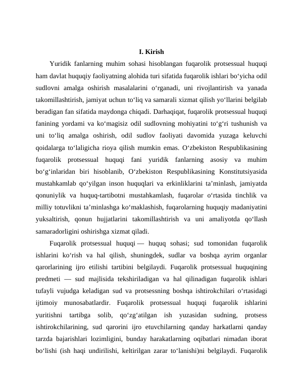 I. Kirish
Yuridik fanlarning muhim sohasi hisoblangan fuqarolik protsessual huquqi
ham davlat huquqiy faoliyatning alohida turi sifatida fuqarolik ishlari bo‘yicha odil
sudlovni  amalga  oshirish  masalalarini  o‘rganadi,  uni  rivojlantirish  va  yanada
takomillashtirish, jamiyat uchun to‘liq va samarali xizmat qilish yo‘llarini belgilab
beradigan fan sifatida maydonga chiqadi. Darhaqiqat, fuqarolik protsessual huquqi
fanining yordami va ko‘magisiz odil sudlovning mohiyatini to‘g‘ri tushunish va
uni  to‘liq  amalga  oshirish,  odil  sudlov  faoliyati  davomida  yuzaga  keluvchi
qoidalarga to‘laligicha rioya qilish mumkin emas. O‘zbekiston Respublikasining
fuqarolik  protsessual  huquqi  fani  yuridik  fanlarning  asosiy  va  muhim
bo‘g‘inlaridan  biri  hisoblanib,  O‘zbekiston  Respublikasining  Konstitutsiyasida
mustahkamlab qo‘yilgan inson huquqlari va erkinliklarini ta’minlash, jamiyatda
qonuniylik  va  huquq-tartibotni  mustahkamlash,  fuqarolar  o‘rtasida  tinchlik  va
milliy totuvlikni ta’minlashga ko‘maklashish, fuqarolarning huquqiy madaniyatini
yuksaltirish,  qonun  hujjatlarini  takomillashtirish  va  uni  amaliyotda  qo‘llash
samaradorligini oshirishga xizmat qiladi.
Fuqarolik  protsessual  huquqi —  huquq  sohasi;  sud  tomonidan  fuqarolik
ishlarini  koʻrish  va  hal  qilish,  shuningdek,  sudlar  va  boshqa  ayrim  organlar
qarorlarining ijro etilishi tartibini belgilaydi. Fuqarolik protsessual  huquqining
predmeti  — sud  majlisida  tekshiriladigan  va  hal  qilinadigan  fuqarolik ishlari
tufayli vujudga keladigan sud va protsessning boshqa ishtirokchilari oʻrtasidagi
ijtimoiy  munosabatlardir.  Fuqarolik  protsessual  huquqi  fuqarolik  ishlarini
yuritishni  tartibga  solib,  qoʻzgʻatilgan  ish  yuzasidan  sudning,  protsess
ishtirokchilarining,  sud  qarorini  ijro  etuvchilarning  qanday  harkatlarni  qanday
tarzda bajarishlari lozimligini, bunday harakatlarning oqibatlari nimadan iborat
boʻlishi (ish haqi undirilishi, keltirilgan zarar toʻlanishi)ni belgilaydi. Fuqarolik

