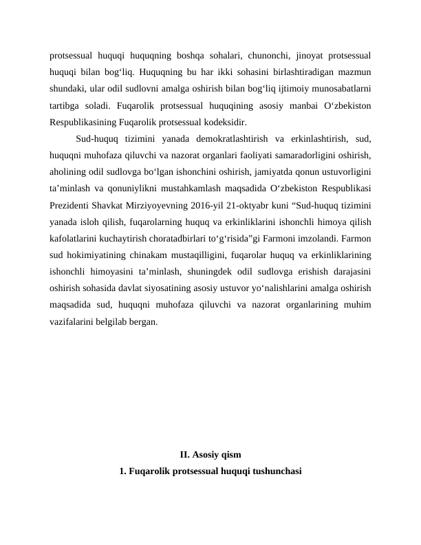 protsessual  huquqi  huquqning  boshqa  sohalari,  chunonchi,  jinoyat  protsessual
huquqi bilan bogʻliq. Huquqning bu har ikki sohasini birlashtiradigan mazmun
shundaki, ular odil sudlovni amalga oshirish bilan bogʻliq ijtimoiy munosabatlarni
tartibga  soladi.  Fuqarolik  protsessual  huquqining  asosiy  manbai  Oʻzbekiston
Respublikasining Fuqarolik protsessual kodeksidir.
 Sud-huquq  tizimini  yanada  demokratlashtirish  va  erkinlashtirish,  sud,
huquqni muhofaza qiluvchi va nazorat organlari faoliyati samaradorligini oshirish,
aholining odil sudlovga bo‘lgan ishonchini oshirish, jamiyatda qonun ustuvorligini
ta’minlash va qonuniylikni mustahkamlash maqsadida O‘zbekiston Respublikasi
Prezidenti Shavkat Mirziyoyevning 2016-yil 21-oktyabr kuni “Sud-huquq tizimini
yanada isloh qilish, fuqarolarning huquq va erkinliklarini ishonchli himoya qilish
kafolatlarini kuchaytirish choratadbirlari to‘g‘risida”gi Farmoni imzolandi. Farmon
sud hokimiyatining chinakam mustaqilligini, fuqarolar huquq va erkinliklarining
ishonchli  himoyasini  ta’minlash,  shuningdek  odil  sudlovga  erishish  darajasini
oshirish sohasida davlat siyosatining asosiy ustuvor yo‘nalishlarini amalga oshirish
maqsadida  sud,  huquqni  muhofaza  qiluvchi  va  nazorat  organlarining  muhim
vazifalarini belgilab bergan.
II. Asosiy qism
1. Fuqarolik protsessual huquqi tushunchasi
