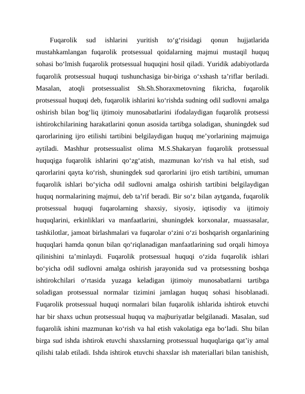 Fuqarolik  sud  ishlarini  yuritish  to‘g‘risidagi  qonun  hujjatlarida
mustahkamlangan  fuqarolik  protsessual  qoidalarning  majmui  mustaqil  huquq
sohasi bo‘lmish fuqarolik protsessual huquqini hosil qiladi. Yuridik adabiyotlarda
fuqarolik protsessual huquqi tushunchasiga bir-biriga o‘xshash ta’riflar beriladi.
Masalan,  atoqli  protsessualist  Sh.Sh.Shoraxmetovning  fikricha,  fuqarolik
protsessual huquqi deb, fuqarolik ishlarini ko‘rishda sudning odil sudlovni amalga
oshirish bilan bog‘liq ijtimoiy munosabatlarini ifodalaydigan fuqarolik protsessi
ishtirokchilarining harakatlarini qonun asosida tartibga soladigan, shuningdek sud
qarorlarining ijro etilishi tartibini belgilaydigan huquq me’yorlarining majmuiga
aytiladi.  Mashhur  protsessualist  olima  M.S.Shakaryan  fuqarolik  protsessual
huquqiga  fuqarolik  ishlarini  qo‘zg‘atish,  mazmunan  ko‘rish  va  hal  etish,  sud
qarorlarini qayta ko‘rish, shuningdek sud qarorlarini ijro etish tartibini, umuman
fuqarolik ishlari bo‘yicha odil sudlovni amalga oshirish tartibini belgilaydigan
huquq normalarining majmui, deb ta’rif beradi. Bir so‘z bilan aytganda, fuqarolik
protsessual  huquqi  fuqarolarning  shaxsiy,  siyosiy,  iqtisodiy  va  ijtimoiy
huquqlarini, erkinliklari  va  manfaatlarini, shuningdek  korxonalar, muassasalar,
tashkilotlar, jamoat birlashmalari va fuqarolar o‘zini o‘zi boshqarish organlarining
huquqlari hamda qonun bilan qo‘riqlanadigan manfaatlarining sud orqali himoya
qilinishini  ta’minlaydi.  Fuqarolik  protsessual  huquqi  o‘zida  fuqarolik  ishlari
bo‘yicha odil sudlovni amalga oshirish jarayonida sud va protsessning boshqa
ishtirokchilari  o‘rtasida  yuzaga  keladigan  ijtimoiy  munosabatlarni  tartibga
soladigan  protsessual  normalar  tizimini  jamlagan  huquq  sohasi  hisoblanadi.
Fuqarolik protsessual huquqi normalari bilan fuqarolik ishlarida ishtirok etuvchi
har bir shaxs uchun protsessual huquq va majburiyatlar belgilanadi. Masalan, sud
fuqarolik ishini mazmunan ko‘rish va hal etish vakolatiga ega bo‘ladi. Shu bilan
birga sud ishda ishtirok etuvchi shaxslarning protsessual huquqlariga qat’iy amal
qilishi talab etiladi. Ishda ishtirok etuvchi shaxslar ish materiallari bilan tanishish,
