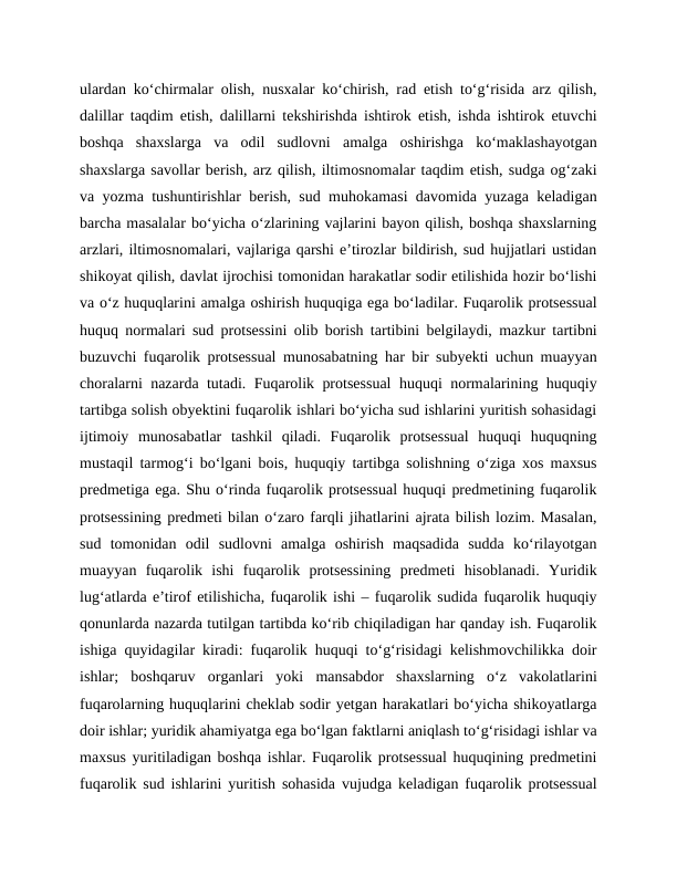 ulardan ko‘chirmalar olish, nusxalar ko‘chirish, rad etish to‘g‘risida arz qilish,
dalillar taqdim etish, dalillarni tekshirishda ishtirok etish, ishda ishtirok etuvchi
boshqa  shaxslarga  va  odil  sudlovni  amalga  oshirishga  ko‘maklashayotgan
shaxslarga savollar berish, arz qilish, iltimosnomalar taqdim etish, sudga og‘zaki
va yozma tushuntirishlar berish, sud muhokamasi davomida yuzaga keladigan
barcha masalalar bo‘yicha o‘zlarining vajlarini bayon qilish, boshqa shaxslarning
arzlari, iltimosnomalari, vajlariga qarshi e’tirozlar bildirish, sud hujjatlari ustidan
shikoyat qilish, davlat ijrochisi tomonidan harakatlar sodir etilishida hozir bo‘lishi
va o‘z huquqlarini amalga oshirish huquqiga ega bo‘ladilar. Fuqarolik protsessual
huquq normalari sud protsessini olib borish tartibini belgilaydi, mazkur tartibni
buzuvchi fuqarolik protsessual munosabatning har bir subyekti uchun muayyan
choralarni nazarda tutadi. Fuqarolik protsessual huquqi normalarining huquqiy
tartibga solish obyektini fuqarolik ishlari bo‘yicha sud ishlarini yuritish sohasidagi
ijtimoiy  munosabatlar  tashkil  qiladi.  Fuqarolik  protsessual  huquqi  huquqning
mustaqil tarmog‘i bo‘lgani bois, huquqiy tartibga solishning o‘ziga xos maxsus
predmetiga ega. Shu o‘rinda fuqarolik protsessual huquqi predmetining fuqarolik
protsessining predmeti bilan o‘zaro farqli jihatlarini ajrata bilish lozim. Masalan,
sud  tomonidan  odil  sudlovni  amalga  oshirish  maqsadida  sudda  ko‘rilayotgan
muayyan  fuqarolik  ishi  fuqarolik  protsessining  predmeti  hisoblanadi.  Yuridik
lug‘atlarda e’tirof etilishicha, fuqarolik ishi – fuqarolik sudida fuqarolik huquqiy
qonunlarda nazarda tutilgan tartibda ko‘rib chiqiladigan har qanday ish. Fuqarolik
ishiga quyidagilar kiradi: fuqarolik huquqi to‘g‘risidagi kelishmovchilikka doir
ishlar;  boshqaruv  organlari  yoki  mansabdor  shaxslarning  o‘z  vakolatlarini
fuqarolarning huquqlarini cheklab sodir yetgan harakatlari bo‘yicha shikoyatlarga
doir ishlar; yuridik ahamiyatga ega bo‘lgan faktlarni aniqlash to‘g‘risidagi ishlar va
maxsus yuritiladigan boshqa ishlar. Fuqarolik protsessual huquqining predmetini
fuqarolik sud ishlarini yuritish sohasida vujudga keladigan fuqarolik protsessual
