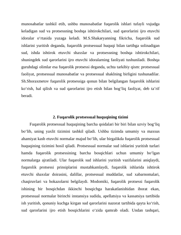 munosabatlar tashkil etib, ushbu munosabatlar fuqarolik ishlari tufayli vujudga
keladigan sud va protsessning boshqa ishtirokchilari, sud qarorlarini ijro etuvchi
idoralar  o‘rtasida  yuzaga  keladi.  M.S.Shakaryanning  fikricha,  fuqarolik  sud
ishlarini yuritish deganda, fuqarolik protsessual huquqi bilan tartibga solinadigan
sud,  ishda  ishtirok  etuvchi  shaxslar  va  protsessning  boshqa  ishtirokchilari,
shuningdek sud qarorlarini ijro etuvchi idoralarning faoliyati tushuniladi. Boshqa
guruhdagi olimlar esa fuqarolik protsessi deganda, uchta tarkibiy qism: protsessual
faoliyat, protsessual munosabatlar va protsessual shaklning birligini tushunadilar.
Sh.Shoraxmetov fuqarolik protsessiga qonun bilan belgilangan fuqarolik ishlarini
ko‘rish, hal qilish va sud qarorlarini ijro etish bilan bog‘liq faoliyat, deb ta’rif
beradi.
2. Fuqarolik protsessual huquqining tizimi
Fuqarolik protsessual huquqining barcha qoidalari bir biri bilan uzviy bog‘liq
bo‘lib, uning yaxlit tizimini tashkil qiladi. Ushbu tizimda umumiy va maxsus
ahamiyat kasb etuvchi normalar majud bo‘lib, ular birgalikda fuqarolik protsessual
huquqining tizimini hosil qiladi. Protsessual normalar sud ishlarini yuritish turlari
hamda  fuqarolik  protsessining  barcha  bosqichlari  uchun  umumiy  bo‘lgan
normalarga ajratiladi. Ular fuqarolik sud ishlarini yuritish vazifalarini aniqlaydi,
fuqarolik  protsessi  prinsiplarini  mustahkamlaydi,  fuqarolik  ishlarida  ishtirok
etuvchi  shaxslar  doirasini,  dalillar,  protsessual  muddatlar,  sud  xabarnomalari,
chaqiruvlari va hokazolarni belgilaydi. Modomiki, fuqarolik protsessi fuqarolik
ishining  bir  bosqichdan  ikkinchi  bosqichga  harakatlanishidan  iborat  ekan,
protsessual normalar birinchi instansiya sudida, apellatsiya va kassatsiya tartibida
ish yuritish, qonuniy kuchga kirgan sud qarorlarini nazorat tartibida qayta ko‘rish,
sud  qarorlarini  ijro  etish  bosqichlarini  o‘zida  qamrab  oladi.  Undan  tashqari,
