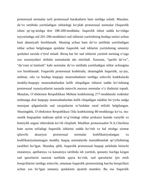 protsessual normalar turli protsessual harakatlarni ham tartibga soladi. Masalan,
da’vo tartibida yuritiladigan ishlardagi ko‘plab protsessual  normalar (fuqarolik
ishini  qo‘zg‘atishga  doir  188-200-moddalar,  fuqarolik  ishini  sudda  ko‘rishga
tayyorlashga oid 201-206-moddalar) sud ishlarini yuritishning boshqa turlari uchun
ham  ahamiyatli  hisoblanadi.  Shuning uchun ham  da’vo tartibida yuritiladigan
ishlar uchun belgilangan qoidalar fuqarolik sud ishlarini yuritishning umumiy
qoidalari tarzida e’tirof etiladi. Biroq har bir sud ishlarini yuritish turining o‘ziga
xos  xususiyatlari  alohida  normalarda  aks  ettiriladi.  Xususan,  “qarshi  da’vo”,
“da’voni ta’minlash” kabi normalar da’vo tartibida yuritiladigan ishlar uchungina
xos hisoblanadi. Fuqarolik protsessual kodeksida, shuningdek fuqarolik, uy-joy,
mehnat, oila va boshqa huquqiy munosabatlarni tartibga soluvchi kodekslarda
moddiy-huquqiy  munosabatlardan  kelib  chiqadigan  ishlarni  sudda  ko‘rishning
protsessual xususiyatlarini nazarda tutuvchi maxsus normalar o‘z ifodasini topadi.
Masalan, O‘zbekiston Respublikasi Mehnat kodeksining 277-moddasida xodimlar
mehnatga doir huquqiy munosabatlardan kelib chiqadigan talablar bo‘yicha sudga
murojaat  qilganlarida  sud  xarajatlarini  to‘lashdan  ozod  etilishi  belgilangan.
Shuningdek, O‘zbekiston Respublikasi Oila kodeksining 80-moddasiga ko‘ra, ota-
onalik huquqidan mahrum qilish to‘g‘risidagi ishlar prokuror hamda vasiylik va
homiylik organi ishtirokida ko‘rib chiqiladi. Mashhur protsessualist N.A.Chechina
ham  ayrim  toifadagi  fuqarolik  ishlarini  sudda  ko‘rish  va  hal  etishga  xizmat
qiluvchi
 
aksariyat
 
protsessual
 
normalar
 
kodifikatsiyalangan
 
va
kodifikatsiyalanmagan moddiy huquq normalarida mustahkamlab qo‘yilishining
tarafdori bo‘lgan. Shunday qilib, fuqarolik protsessual huquqi tarkibida birinchi
instansiya, apellatsiya va kassatsiya tartibida ish yuritish, qonuniy kuchga kirgan
sud  qarorlarini  nazorat  tartibida  qayta  ko‘rish,  sud  qarorlarini  ijro  etish
bosqichlarini tartibga soluvchi, umuman fuqarolik protsessining barcha bosqichlari
uchun  xos  bo‘lgan  umumiy  qoidalarni  ajratish  mumkin.  Bu  esa  fuqarolik
