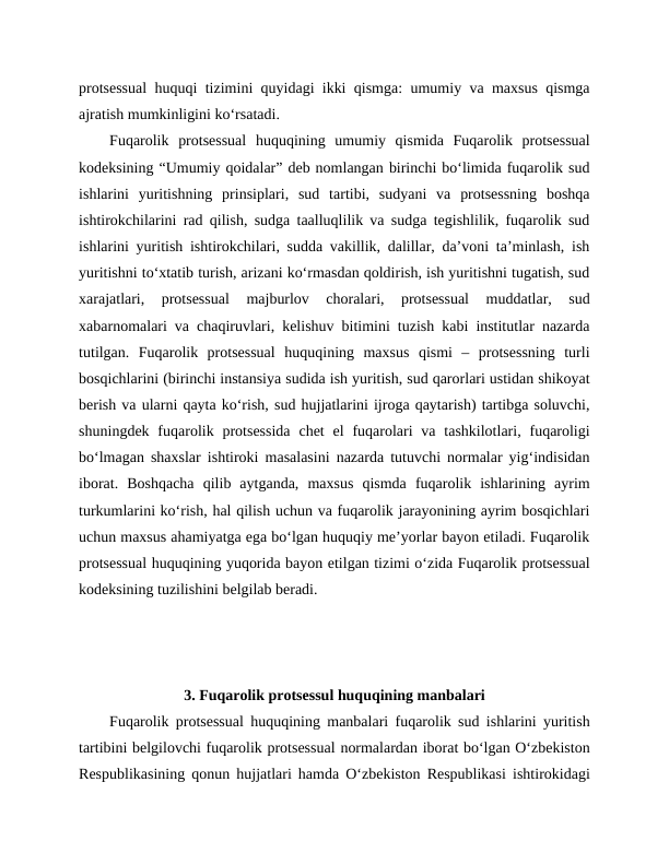 protsessual huquqi tizimini quyidagi ikki qismga: umumiy va maxsus qismga
ajratish mumkinligini ko‘rsatadi. 
Fuqarolik  protsessual  huquqining  umumiy  qismida  Fuqarolik  protsessual
kodeksining “Umumiy qoidalar” deb nomlangan birinchi bo‘limida fuqarolik sud
ishlarini  yuritishning  prinsiplari,  sud  tartibi,  sudyani  va  protsessning  boshqa
ishtirokchilarini rad qilish, sudga taalluqlilik va sudga tegishlilik, fuqarolik sud
ishlarini yuritish ishtirokchilari, sudda vakillik, dalillar, da’voni ta’minlash, ish
yuritishni to‘xtatib turish, arizani ko‘rmasdan qoldirish, ish yuritishni tugatish, sud
xarajatlari,  protsessual  majburlov  choralari,  protsessual  muddatlar,  sud
xabarnomalari va chaqiruvlari, kelishuv bitimini tuzish kabi institutlar nazarda
tutilgan.  Fuqarolik  protsessual  huquqining  maxsus  qismi  –  protsessning  turli
bosqichlarini (birinchi instansiya sudida ish yuritish, sud qarorlari ustidan shikoyat
berish va ularni qayta ko‘rish, sud hujjatlarini ijroga qaytarish) tartibga soluvchi,
shuningdek  fuqarolik protsessida  chet  el  fuqarolari  va  tashkilotlari,  fuqaroligi
bo‘lmagan shaxslar ishtiroki masalasini nazarda tutuvchi normalar yig‘indisidan
iborat.  Boshqacha  qilib  aytganda,  maxsus  qismda  fuqarolik  ishlarining  ayrim
turkumlarini ko‘rish, hal qilish uchun va fuqarolik jarayonining ayrim bosqichlari
uchun maxsus ahamiyatga ega bo‘lgan huquqiy me’yorlar bayon etiladi. Fuqarolik
protsessual huquqining yuqorida bayon etilgan tizimi o‘zida Fuqarolik protsessual
kodeksining tuzilishini belgilab beradi.
3. Fuqarolik protsessul huquqining manbalari
Fuqarolik protsessual huquqining manbalari fuqarolik sud ishlarini yuritish
tartibini belgilovchi fuqarolik protsessual normalardan iborat bo‘lgan O‘zbekiston
Respublikasining qonun hujjatlari hamda O‘zbekiston Respublikasi ishtirokidagi
