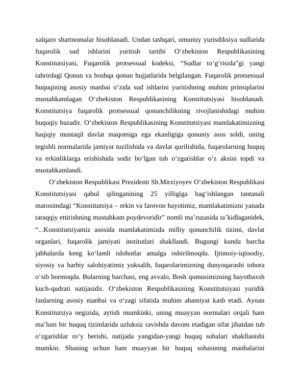 xalqaro shartnomalar hisoblanadi. Undan tashqari, umumiy yurisdiksiya sudlarida
fuqarolik  sud  ishlarini  yuritish  tartibi  O‘zbekiston  Respublikasining
Konstitutsiyasi,  Fuqarolik  protsessual  kodeksi,  “Sudlar  to‘g‘risida”gi  yangi
tahrirdagi Qonun va boshqa qonun hujjatlarida belgilangan. Fuqarolik protsessual
huquqining asosiy manbai o‘zida sud ishlarini yuritishning muhim prinsiplarini
mustahkamlagan  O‘zbekiston  Respublikasining  Konstitutsiyasi  hisoblanadi.
Konstitutsiya  fuqarolik  protsessual  qonunchilikning  rivojlanishidagi  muhim
huquqiy bazadir. O‘zbekiston Respublikasining Konstitutsiyasi mamlakatimizning
haqiqiy  mustaqil  davlat  maqomiga  ega  ekanligiga  qonuniy  asos  soldi,  uning
tegishli normalarida jamiyat tuzilishida va davlat qurilishida, fuqarolarning huquq
va erkinliklarga erishishida sodir bo‘lgan tub o‘zgarishlar o‘z aksini topdi va
mustahkamlandi. 
O‘zbekiston Respublikasi Prezidenti Sh.Mirziyoyev O‘zbekiston Respublikasi
Konstitutsiyasi  qabul  qilinganining  25  yilligiga  bag‘ishlangan  tantanali
marosimdagi “Konstitutsiya – erkin va farovon hayotimiz, mamlakatimizni yanada
taraqqiy ettirishning mustahkam poydevoridir” nomli ma’ruzasida ta’kidlaganidek,
“...Konstitutsiyamiz  asosida  mamlakatimizda  milliy  qonunchilik  tizimi,  davlat
organlari,  fuqarolik  jamiyati  institutlari  shakllandi.  Bugungi  kunda  barcha
jabhalarda  keng  ko‘lamli  islohotlar  amalga  oshirilmoqda.  Ijtimoiy-iqtisodiy,
siyosiy va harbiy salohiyatimiz yuksalib, fuqarolarimizning dunyoqarashi tobora
o‘sib bormoqda. Bularning barchasi, eng avvalo, Bosh qomusimizning hayotbaxsh
kuch-qudrati  natijasidir.  O‘zbekiston  Respublikasining  Konstitutsiyasi  yuridik
fanlarning asosiy manbai va o‘zagi sifatida muhim ahamiyat kasb etadi. Aynan
Konstitutsiya negizida, aytish mumkinki, uning muayyan normalari orqali ham
ma’lum bir huquq tizimlarida uzluksiz ravishda davom etadigan sifat jihatdan tub
o‘zgarishlar  ro‘y  berishi,  natijada  yangidan-yangi  huquq  sohalari  shakllanishi
mumkin.  Shuning  uchun  ham  muayyan  bir  huquq  sohasining  manbalarini
