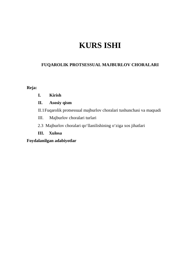 KURS ISHI
FUQAROLIK PROTSESSUAL MAJBURLOV CHORALARI
Reja:
I.
Kirish 
II.
Asosiy qism
II.1Fuqarolik protsessual majburlov choralari tushunchasi va maqsadi
III.
Majburlov choralari turlari
2.3  Majburlov choralari qo‘llanilishining o‘ziga xos jihatlari
III.
Xulosa 
Foydalanilgan adabiyotlar 
