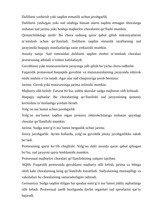 Dalillarni yashirish yoki taqdim etmaslik uchun javobgarlik
Dalillarni yashirgan yoki sud talabiga binoan ularni taqdim etmagan shaxslarga
nisbatan sud jarima yoki boshqa majburlov choralarini qo‘llashi mumkin.
Qonunchilikdagi  tartib:  Bu  chora  sudning  qaror  qabul  qilish  imkoniyatlarini
ta’minlash  uchun  qo‘llaniladi.  Dalillarni  taqdim  etmaslik  taraflarning  sud
jarayonida huquqiy manfaatlariga zarar yetkazishi mumkin.
Amaliy  natija:  Sud  tomonidan  dalillarni  taqdim  etishni  ta’minlash  choralari
protsessning adolatli o‘tishini kafolatlaydi.
Guvohlarni yoki mutaxassislarni jarayonga jalb qilish bo‘yicha chora-tadbirlar
Fuqarolik protsessual huquqida guvohlar va mutaxassislarning jarayonda ishtirok
etishi muhim o‘rin tutadi. Agar ular sud chaqiruviga javob bermasa:
Jarima: Guvoh yoki mutaxassisga jarima solinishi mumkin.
Majburiy olib kelish: Zarurat bo‘lsa, ushbu shaxslar sudga majburan olib kelinadi.
Huquqiy  oqibatlar:  Bu  choralarning  qo‘llanilishi  sud  jarayonining  qonuniy
kechishini ta’minlashga yordam beradi.
Yolg‘on ma’lumot uchun javobgarlik
Yolg‘on  ma’lumot  taqdim  etgan  protsess  ishtirokchilariga  nisbatan  quyidagi
choralar qo‘llanilishi mumkin:
Jarima: Sudga noto‘g‘ri ma’lumot berganlik uchun jarima.
Jinoiy javobgarlik: Ayrim hollarda, yolg‘on guvohlik jinoiy javobgarlikka sabab
bo‘ladi.
Protsessning qayta ko‘rib chiqilishi: Yolg‘on dalil asosida qaror qabul qilingan
bo‘lsa, sud jarayoni qayta boshlanishi mumkin.
Protsessual majburlov choralari qo‘llanilishining xalqaro tajribasi
AQSh: Fuqarolik protsessida guvohlarni majburiy olib kelish, jarima va hibsga
olish kabi choralarning keng qo‘llanilishi kuzatiladi. Sudyalarning mustaqilligi va
vakolatlari bu choralarning samaradorligini oshiradi.
Germaniya: Sudga taqdim etilgan har qanday noto‘g‘ri ma’lumot jiddiy oqibatlarga
olib keladi. Protsessual tartib buzilganda davlat organlari sud qarorlarini qat’iy
bajaradi.

