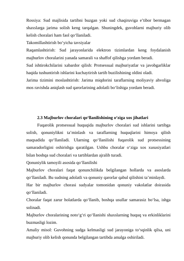 Rossiya: Sud majlisida tartibni buzgan yoki sud chaqiruviga e’tibor bermagan
shaxslarga jarima solish keng tarqalgan. Shuningdek, guvohlarni majburiy olib
kelish choralari ham faol qo‘llaniladi.
Takomillashtirish bo‘yicha tavsiyalar
Raqamlashtirish:  Sud  jarayonlarida  elektron  tizimlardan  keng  foydalanish
majburlov choralarini yanada samarali va shaffof qilishga yordam beradi.
Sud ishtirokchilarini xabardor qilish: Protsessual majburiyatlar va javobgarliklar
haqida tushuntirish ishlarini kuchaytirish tartib buzilishining oldini oladi.
Jarima tizimini moslashtirish: Jarima miqdorini taraflarning moliyaviy ahvoliga
mos ravishda aniqlash sud qarorlarining adolatli bo‘lishiga yordam beradi.
2.3 Majburlov choralari qo‘llanilishining o‘ziga xos jihatlari
Fuqarolik protsessual huquqida majburlov choralari sud ishlarini tartibga
solish,  qonuniylikni  ta’minlash  va  taraflarning  huquqlarini  himoya  qilish
maqsadida  qo‘llaniladi.  Ularning  qo‘llanilishi  fuqarolik  sud  protsessining
samaradorligini  oshirishga  qaratilgan. Ushbu choralar  o‘ziga xos xususiyatlari
bilan boshqa sud choralari va tartiblardan ajralib turadi.
Qonuniylik tamoyili asosida qo‘llanilishi
Majburlov  choralari  faqat  qonunchilikda  belgilangan  hollarda  va  asoslarda
qo‘llaniladi. Bu sudning adolatli va qonuniy qarorlar qabul qilishini ta’minlaydi.
Har  bir  majburlov  chorasi  sudyalar  tomonidan  qonuniy  vakolatlar  doirasida
qo‘llaniladi.
Choralar faqat zarur holatlarda qo‘llanib, boshqa usullar samarasiz bo‘lsa, ishga
solinadi.
Majburlov choralarining noto‘g‘ri qo‘llanishi shaxslarning huquq va erkinliklarini
buzmasligi lozim.
Amaliy misol: Guvohning sudga kelmasligi sud jarayoniga to‘sqinlik qilsa, uni
majburiy olib kelish qonunda belgilangan tartibda amalga oshiriladi.
