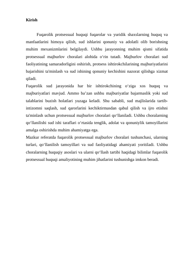 Kirish
Fuqarolik protsessual huquqi fuqarolar va yuridik shaxslarning huquq va
manfaatlarini  himoya qilish, sud ishlarini qonuniy va adolatli olib borishning
muhim  mexanizmlarini  belgilaydi.  Ushbu  jarayonning  muhim  qismi  sifatida
protsessual  majburlov  choralari  alohida  o‘rin  tutadi.  Majburlov  choralari  sud
faoliyatining samaradorligini oshirish, protsess ishtirokchilarining majburiyatlarini
bajarishini ta'minlash va sud ishining qonuniy kechishini nazorat qilishga xizmat
qiladi.
Fuqarolik  sud  jarayonida  har  bir  ishtirokchining  o‘ziga  xos  huquq  va
majburiyatlari mavjud. Ammo ba’zan ushbu majburiyatlar bajarmaslik yoki sud
talablarini buzish holatlari yuzaga keladi. Shu sababli, sud majlislarida tartib-
intizomni saqlash, sud qarorlarini kechiktirmasdan qabul qilish va ijro etishni
ta'minlash uchun protsessual majburlov choralari qo‘llaniladi. Ushbu choralarning
qo‘llanilishi sud ishi taraflari o‘rtasida tenglik, adolat va qonuniylik tamoyillarini
amalga oshirishda muhim ahamiyatga ega.
Mazkur referatda fuqarolik protsessual majburlov choralari tushunchasi, ularning
turlari, qo‘llanilish tamoyillari va sud faoliyatidagi ahamiyati yoritiladi. Ushbu
choralarning huquqiy asoslari va ularni qo‘llash tartibi haqidagi bilimlar fuqarolik
protsessual huquqi amaliyotining muhim jihatlarini tushunishga imkon beradi.
