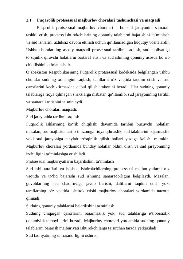 2.1
Fuqarolik protsessual majburlov choralari tushunchasi va maqsadi
Fuqarolik  protsessual  majburlov  choralari  –  bu  sud  jarayonini  samarali
tashkil etish, protsess ishtirokchilarining qonuniy talablarni bajarishini ta’minlash
va sud ishlarini uzluksiz davom ettirish uchun qo‘llaniladigan huquqiy vositalardir.
Ushbu choralarning asosiy maqsadi protsessual tartibni saqlash, sud faoliyatiga
to‘sqinlik qiluvchi holatlarni bartaraf etish va sud ishining qonuniy asosda ko‘rib
chiqilishini kafolatlashdir.
O‘zbekiston Respublikasining Fuqarolik protsessual kodeksida belgilangan ushbu
choralar sudning xolisligini saqlash, dalillarni o‘z vaqtida taqdim etish va sud
qarorlarini kechiktirmasdan qabul qilish imkonini beradi. Ular sudning qonuniy
talablariga rioya qilmagan shaxslarga nisbatan qo‘llanilib, sud jarayonining tartibli
va samarali o‘tishini ta’minlaydi.
Majburlov choralari maqsadi:
Sud jarayonida tartibni saqlash
Fuqarolik  ishlarining  ko‘rib  chiqilishi  davomida  tartibni  buzuvchi  holatlar,
masalan, sud majlisida tartib-intizomga rioya qilmaslik, sud talablarini bajarmaslik
yoki  sud  jarayoniga  ataylab  to‘sqinlik  qilish  hollari  yuzaga  kelishi  mumkin.
Majburlov choralari yordamida bunday holatlar oldini olish va sud jarayonining
izchilligini ta’minlashga erishiladi.
Protsessual majburiyatlarni bajarilishini ta’minlash
Sud ishi  taraflari  va  boshqa  ishtirokchilarning  protsessual  majburiyatlarni  o‘z
vaqtida  va  to‘liq  bajarishi  sud  ishining  samaradorligini  belgilaydi.  Masalan,
guvohlarning  sud  chaqiruviga  javob  berishi,  dalillarni  taqdim  etish  yoki
taraflarning o‘z  vaqtida ishtirok etishi  majburlov choralari  yordamida nazorat
qilinadi.
Sudning qonuniy talablarini bajarilishini ta'minlash
Sudning  chiqargan  qarorlarini  bajarmaslik  yoki  sud  talablariga  e’tiborsizlik
qonuniylik tamoyillarini buzadi. Majburlov choralari yordamida sudning qonuniy
talablarini bajarish majburiyati ishtirokchilarga ta’sirchan tarzda yetkaziladi.
Sud faoliyatining samaradorligini oshirish
