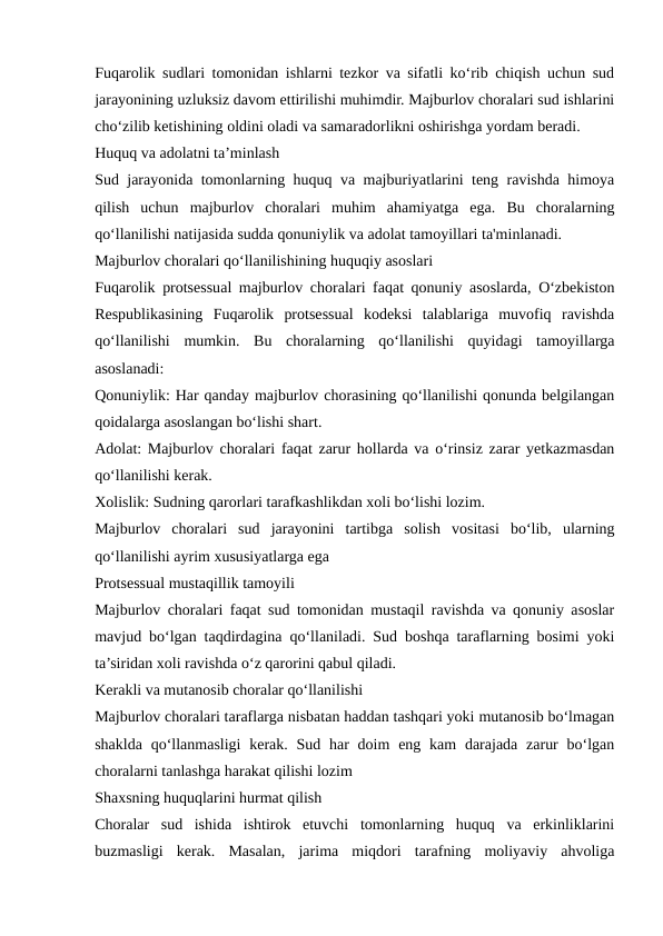 Fuqarolik sudlari tomonidan ishlarni tezkor va sifatli ko‘rib chiqish uchun sud
jarayonining uzluksiz davom ettirilishi muhimdir. Majburlov choralari sud ishlarini
cho‘zilib ketishining oldini oladi va samaradorlikni oshirishga yordam beradi.
Huquq va adolatni ta’minlash
Sud jarayonida tomonlarning huquq va majburiyatlarini teng ravishda himoya
qilish  uchun  majburlov  choralari  muhim  ahamiyatga  ega.  Bu  choralarning
qo‘llanilishi natijasida sudda qonuniylik va adolat tamoyillari ta'minlanadi.
Majburlov choralari qo‘llanilishining huquqiy asoslari
Fuqarolik protsessual majburlov choralari faqat qonuniy asoslarda, O‘zbekiston
Respublikasining  Fuqarolik  protsessual  kodeksi  talablariga  muvofiq  ravishda
qo‘llanilishi  mumkin.  Bu  choralarning  qo‘llanilishi  quyidagi  tamoyillarga
asoslanadi:
Qonuniylik: Har qanday majburlov chorasining qo‘llanilishi qonunda belgilangan
qoidalarga asoslangan bo‘lishi shart.
Adolat: Majburlov choralari faqat zarur hollarda va o‘rinsiz zarar yetkazmasdan
qo‘llanilishi kerak.
Xolislik: Sudning qarorlari tarafkashlikdan xoli bo‘lishi lozim.
Majburlov  choralari  sud  jarayonini  tartibga  solish  vositasi  bo‘lib,  ularning
qo‘llanilishi ayrim xususiyatlarga ega
Protsessual mustaqillik tamoyili
Majburlov choralari faqat sud tomonidan mustaqil ravishda va qonuniy asoslar
mavjud bo‘lgan taqdirdagina qo‘llaniladi. Sud boshqa taraflarning bosimi yoki
ta’siridan xoli ravishda o‘z qarorini qabul qiladi.
Kerakli va mutanosib choralar qo‘llanilishi
Majburlov choralari taraflarga nisbatan haddan tashqari yoki mutanosib bo‘lmagan
shaklda  qo‘llanmasligi  kerak. Sud har  doim  eng kam  darajada zarur  bo‘lgan
choralarni tanlashga harakat qilishi lozim
Shaxsning huquqlarini hurmat qilish
Choralar  sud  ishida  ishtirok  etuvchi  tomonlarning  huquq  va  erkinliklarini
buzmasligi  kerak.  Masalan,  jarima  miqdori  tarafning  moliyaviy  ahvoliga
