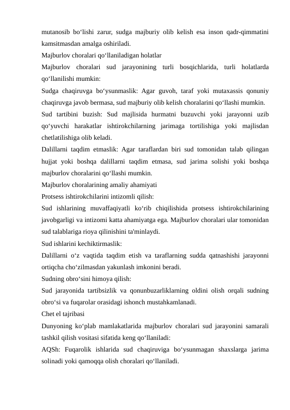 mutanosib bo‘lishi zarur, sudga majburiy olib kelish esa inson qadr-qimmatini
kamsitmasdan amalga oshiriladi.
Majburlov choralari qo‘llaniladigan holatlar
Majburlov  choralari  sud  jarayonining  turli  bosqichlarida,  turli  holatlarda
qo‘llanilishi mumkin:
Sudga chaqiruvga bo‘ysunmaslik: Agar guvoh, taraf yoki mutaxassis qonuniy
chaqiruvga javob bermasa, sud majburiy olib kelish choralarini qo‘llashi mumkin.
Sud  tartibini  buzish:  Sud  majlisida  hurmatni  buzuvchi  yoki  jarayonni  uzib
qo‘yuvchi  harakatlar  ishtirokchilarning  jarimaga  tortilishiga  yoki  majlisdan
chetlatilishiga olib keladi.
Dalillarni taqdim etmaslik: Agar taraflardan biri sud tomonidan talab qilingan
hujjat  yoki  boshqa  dalillarni  taqdim  etmasa,  sud  jarima  solishi  yoki  boshqa
majburlov choralarini qo‘llashi mumkin.
Majburlov choralarining amaliy ahamiyati
Protsess ishtirokchilarini intizomli qilish:
Sud  ishlarining  muvaffaqiyatli  ko‘rib  chiqilishida  protsess  ishtirokchilarining
javobgarligi va intizomi katta ahamiyatga ega. Majburlov choralari ular tomonidan
sud talablariga rioya qilinishini ta'minlaydi.
Sud ishlarini kechiktirmaslik:
Dalillarni o‘z vaqtida taqdim etish va taraflarning sudda qatnashishi jarayonni
ortiqcha cho‘zilmasdan yakunlash imkonini beradi.
Sudning obro‘sini himoya qilish:
Sud jarayonida tartibsizlik va qonunbuzarliklarning oldini olish orqali sudning
obro‘si va fuqarolar orasidagi ishonch mustahkamlanadi.
Chet el tajribasi
Dunyoning ko‘plab mamlakatlarida majburlov choralari sud jarayonini samarali
tashkil qilish vositasi sifatida keng qo‘llaniladi:
AQSh:  Fuqarolik  ishlarida  sud  chaqiruviga  bo‘ysunmagan  shaxslarga  jarima
solinadi yoki qamoqqa olish choralari qo‘llaniladi.
