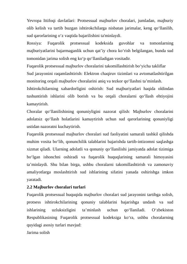 Yevropa Ittifoqi davlatlari: Protsessual majburlov choralari, jumladan, majburiy
olib kelish va tartib buzgan ishtirokchilarga nisbatan jarimalar, keng qo‘llanilib,
sud qarorlarining o‘z vaqtida bajarilishini ta'minlaydi.
Rossiya:  Fuqarolik  protsessual  kodeksida  guvohlar  va  tomonlarning
majburiyatlarini bajarmaganlik uchun qat’iy chora ko‘rish belgilangan, bunda sud
tomonidan jarima solish eng ko‘p qo‘llaniladigan vositadir.
Fuqarolik protsessual majburlov choralarini takomillashtirish bo‘yicha takliflar
Sud jarayonini raqamlashtirish: Elektron chaqiruv tizimlari va avtomatlashtirilgan
monitoring orqali majburlov choralarini aniq va tezkor qo‘llashni ta’minlash.
Ishtirokchilarning  xabardorligini  oshirish:  Sud  majburiyatlari  haqida  oldindan
tushuntirish  ishlarini  olib  borish  va  bu  orqali  choralarni  qo‘llash  ehtiyojini
kamaytirish.
Choralar  qo‘llanilishining  qonuniyligini  nazorat  qilish:  Majburlov  choralarini
adolatsiz  qo‘llash  holatlarini  kamaytirish  uchun  sud  qarorlarining  qonuniyligi
ustidan nazoratni kuchaytirish.
Fuqarolik protsessual majburlov choralari sud faoliyatini samarali tashkil qilishda
muhim vosita bo‘lib, qonunchilik talablarini bajarishda tartib-intizomni saqlashga
xizmat qiladi. Ularning adolatli va qonuniy qo‘llanilishi jamiyatda adolat tizimiga
bo‘lgan  ishonchni  oshiradi  va  fuqarolik  huquqlarining  samarali  himoyasini
ta’minlaydi. Shu bilan birga, ushbu choralarni takomillashtirish va zamonaviy
amaliyotlarga  moslashtirish  sud  ishlarining  sifatini  yanada  oshirishga  imkon
yaratadi.
2.2 Majburlov choralari turlari
Fuqarolik protsessual huquqida majburlov choralari sud jarayonini tartibga solish,
protsess  ishtirokchilarining  qonuniy  talablarini  bajarishga  undash  va  sud
ishlarining  uzluksizligini  ta’minlash  uchun  qo‘llaniladi.  O‘zbekiston
Respublikasining  Fuqarolik  protsessual  kodeksiga  ko‘ra,  ushbu  choralarning
quyidagi asosiy turlari mavjud:
Jarima solish
