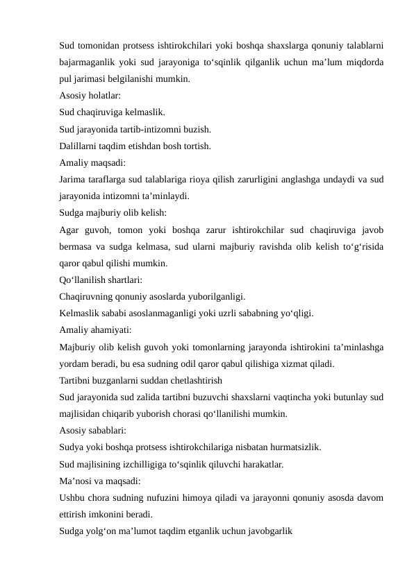 Sud tomonidan protsess ishtirokchilari yoki boshqa shaxslarga qonuniy talablarni
bajarmaganlik yoki sud jarayoniga to‘sqinlik qilganlik uchun ma’lum miqdorda
pul jarimasi belgilanishi mumkin.
Asosiy holatlar:
Sud chaqiruviga kelmaslik.
Sud jarayonida tartib-intizomni buzish.
Dalillarni taqdim etishdan bosh tortish.
Amaliy maqsadi:
Jarima taraflarga sud talablariga rioya qilish zarurligini anglashga undaydi va sud
jarayonida intizomni ta’minlaydi.
Sudga majburiy olib kelish:
Agar  guvoh,  tomon  yoki  boshqa  zarur  ishtirokchilar  sud  chaqiruviga  javob
bermasa va sudga kelmasa, sud ularni majburiy ravishda olib kelish to‘g‘risida
qaror qabul qilishi mumkin.
Qo‘llanilish shartlari:
Chaqiruvning qonuniy asoslarda yuborilganligi.
Kelmaslik sababi asoslanmaganligi yoki uzrli sababning yo‘qligi.
Amaliy ahamiyati:
Majburiy olib kelish guvoh yoki tomonlarning jarayonda ishtirokini ta’minlashga
yordam beradi, bu esa sudning odil qaror qabul qilishiga xizmat qiladi.
Tartibni buzganlarni suddan chetlashtirish
Sud jarayonida sud zalida tartibni buzuvchi shaxslarni vaqtincha yoki butunlay sud
majlisidan chiqarib yuborish chorasi qo‘llanilishi mumkin.
Asosiy sabablari:
Sudya yoki boshqa protsess ishtirokchilariga nisbatan hurmatsizlik.
Sud majlisining izchilligiga to‘sqinlik qiluvchi harakatlar.
Ma’nosi va maqsadi:
Ushbu chora sudning nufuzini himoya qiladi va jarayonni qonuniy asosda davom
ettirish imkonini beradi.
Sudga yolg‘on ma’lumot taqdim etganlik uchun javobgarlik
