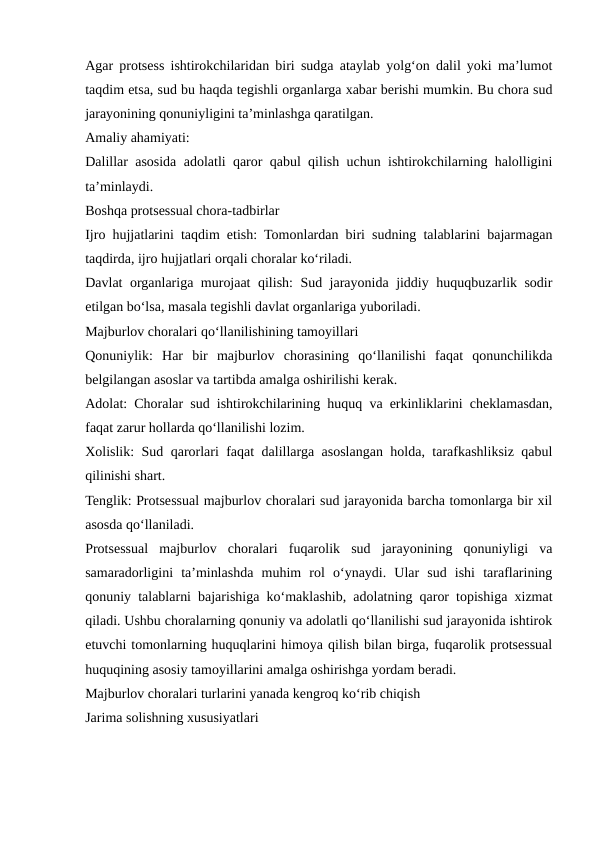 Agar protsess ishtirokchilaridan biri sudga ataylab yolg‘on dalil yoki ma’lumot
taqdim etsa, sud bu haqda tegishli organlarga xabar berishi mumkin. Bu chora sud
jarayonining qonuniyligini ta’minlashga qaratilgan.
Amaliy ahamiyati:
Dalillar asosida adolatli qaror qabul qilish uchun ishtirokchilarning halolligini
ta’minlaydi.
Boshqa protsessual chora-tadbirlar
Ijro hujjatlarini taqdim etish: Tomonlardan biri sudning talablarini bajarmagan
taqdirda, ijro hujjatlari orqali choralar ko‘riladi.
Davlat organlariga murojaat qilish: Sud jarayonida jiddiy huquqbuzarlik sodir
etilgan bo‘lsa, masala tegishli davlat organlariga yuboriladi.
Majburlov choralari qo‘llanilishining tamoyillari
Qonuniylik:  Har  bir  majburlov  chorasining  qo‘llanilishi  faqat  qonunchilikda
belgilangan asoslar va tartibda amalga oshirilishi kerak.
Adolat: Choralar sud ishtirokchilarining huquq va erkinliklarini cheklamasdan,
faqat zarur hollarda qo‘llanilishi lozim.
Xolislik: Sud qarorlari faqat dalillarga asoslangan holda, tarafkashliksiz qabul
qilinishi shart.
Tenglik: Protsessual majburlov choralari sud jarayonida barcha tomonlarga bir xil
asosda qo‘llaniladi.
Protsessual  majburlov  choralari  fuqarolik  sud  jarayonining  qonuniyligi  va
samaradorligini  ta’minlashda  muhim  rol  o‘ynaydi.  Ular  sud  ishi  taraflarining
qonuniy talablarni bajarishiga ko‘maklashib, adolatning qaror topishiga xizmat
qiladi. Ushbu choralarning qonuniy va adolatli qo‘llanilishi sud jarayonida ishtirok
etuvchi tomonlarning huquqlarini himoya qilish bilan birga, fuqarolik protsessual
huquqining asosiy tamoyillarini amalga oshirishga yordam beradi.
Majburlov choralari turlarini yanada kengroq ko‘rib chiqish
Jarima solishning xususiyatlari
