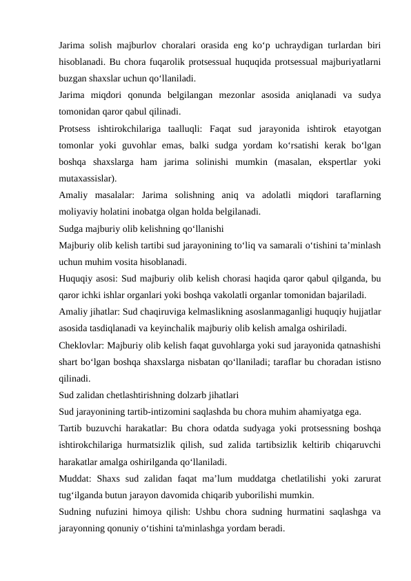 Jarima solish majburlov choralari orasida eng ko‘p uchraydigan turlardan biri
hisoblanadi. Bu chora fuqarolik protsessual huquqida protsessual majburiyatlarni
buzgan shaxslar uchun qo‘llaniladi.
Jarima  miqdori  qonunda  belgilangan  mezonlar  asosida  aniqlanadi  va  sudya
tomonidan qaror qabul qilinadi.
Protsess  ishtirokchilariga  taalluqli:  Faqat  sud  jarayonida  ishtirok  etayotgan
tomonlar  yoki  guvohlar  emas,  balki  sudga  yordam  ko‘rsatishi  kerak  bo‘lgan
boshqa  shaxslarga  ham  jarima  solinishi  mumkin  (masalan,  ekspertlar  yoki
mutaxassislar).
Amaliy  masalalar:  Jarima  solishning  aniq  va  adolatli  miqdori  taraflarning
moliyaviy holatini inobatga olgan holda belgilanadi.
Sudga majburiy olib kelishning qo‘llanishi
Majburiy olib kelish tartibi sud jarayonining to‘liq va samarali o‘tishini ta’minlash
uchun muhim vosita hisoblanadi.
Huquqiy asosi: Sud majburiy olib kelish chorasi haqida qaror qabul qilganda, bu
qaror ichki ishlar organlari yoki boshqa vakolatli organlar tomonidan bajariladi.
Amaliy jihatlar: Sud chaqiruviga kelmaslikning asoslanmaganligi huquqiy hujjatlar
asosida tasdiqlanadi va keyinchalik majburiy olib kelish amalga oshiriladi.
Cheklovlar: Majburiy olib kelish faqat guvohlarga yoki sud jarayonida qatnashishi
shart bo‘lgan boshqa shaxslarga nisbatan qo‘llaniladi; taraflar bu choradan istisno
qilinadi.
Sud zalidan chetlashtirishning dolzarb jihatlari
Sud jarayonining tartib-intizomini saqlashda bu chora muhim ahamiyatga ega.
Tartib buzuvchi harakatlar: Bu chora odatda sudyaga yoki protsessning boshqa
ishtirokchilariga hurmatsizlik qilish, sud zalida tartibsizlik keltirib chiqaruvchi
harakatlar amalga oshirilganda qo‘llaniladi.
Muddat:  Shaxs  sud  zalidan  faqat  ma’lum  muddatga  chetlatilishi  yoki  zarurat
tug‘ilganda butun jarayon davomida chiqarib yuborilishi mumkin.
Sudning nufuzini himoya qilish: Ushbu chora sudning hurmatini saqlashga va
jarayonning qonuniy o‘tishini ta'minlashga yordam beradi.
