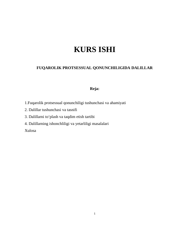 KURS ISHI
FUQAROLIK PROTSESSUAL QONUNCHILIGIDA DALILLAR
Reja:
1.Fuqarolik protsessual qonunchiligi tushunchasi va ahamiyati
2. Dalillar tushunchasi va tasnifi
3. Dalillarni to‘plash va taqdim etish tartibi
4. Dalillarning ishonchliligi va yetarliligi masalalari
Xulosa
1
