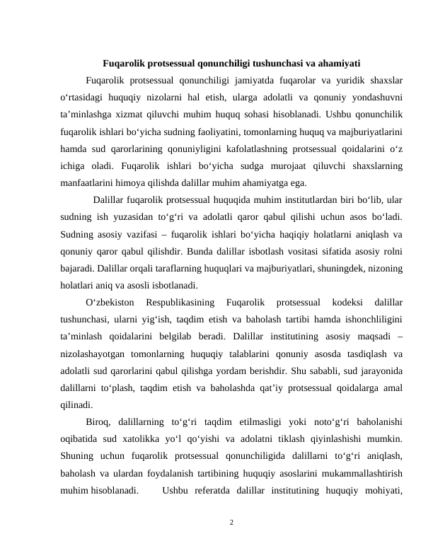 Fuqarolik protsessual qonunchiligi tushunchasi va ahamiyati 
Fuqarolik  protsessual  qonunchiligi  jamiyatda fuqarolar  va  yuridik  shaxslar
o‘rtasidagi  huquqiy  nizolarni  hal  etish,  ularga  adolatli  va  qonuniy  yondashuvni
ta’minlashga xizmat qiluvchi muhim huquq sohasi hisoblanadi. Ushbu qonunchilik
fuqarolik ishlari bo‘yicha sudning faoliyatini, tomonlarning huquq va majburiyatlarini
hamda sud qarorlarining qonuniyligini kafolatlashning protsessual  qoidalarini o‘z
ichiga  oladi.  Fuqarolik  ishlari  bo‘yicha  sudga  murojaat  qiluvchi  shaxslarning
manfaatlarini himoya qilishda dalillar muhim ahamiyatga ega.
          Dalillar fuqarolik protsessual huquqida muhim institutlardan biri bo‘lib, ular
sudning ish yuzasidan to‘g‘ri va adolatli qaror qabul qilishi uchun asos bo‘ladi.
Sudning asosiy vazifasi – fuqarolik ishlari bo‘yicha haqiqiy holatlarni aniqlash va
qonuniy qaror qabul qilishdir. Bunda dalillar isbotlash vositasi sifatida asosiy rolni
bajaradi. Dalillar orqali taraflarning huquqlari va majburiyatlari, shuningdek, nizoning
holatlari aniq va asosli isbotlanadi.
O‘zbekiston  Respublikasining  Fuqarolik  protsessual  kodeksi  dalillar
tushunchasi, ularni yig‘ish, taqdim etish va baholash tartibi hamda ishonchliligini
ta’minlash  qoidalarini  belgilab  beradi.  Dalillar  institutining  asosiy  maqsadi  –
nizolashayotgan  tomonlarning  huquqiy  talablarini  qonuniy  asosda  tasdiqlash  va
adolatli sud qarorlarini qabul qilishga yordam berishdir. Shu sababli, sud jarayonida
dalillarni to‘plash, taqdim etish va baholashda qat’iy protsessual qoidalarga amal
qilinadi.
Biroq,  dalillarning  to‘g‘ri  taqdim  etilmasligi  yoki  noto‘g‘ri  baholanishi
oqibatida  sud  xatolikka  yo‘l  qo‘yishi  va  adolatni  tiklash  qiyinlashishi  mumkin.
Shuning  uchun  fuqarolik  protsessual  qonunchiligida  dalillarni  to‘g‘ri  aniqlash,
baholash va ulardan foydalanish tartibining huquqiy asoslarini mukammallashtirish
muhim hisoblanadi. 
Ushbu  referatda  dalillar  institutining  huquqiy  mohiyati,
2
