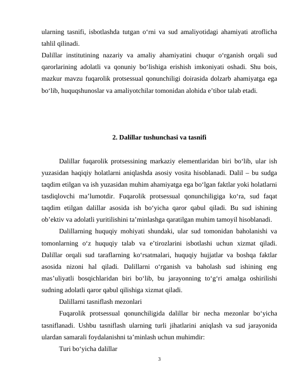 ularning tasnifi, isbotlashda tutgan o‘rni va sud amaliyotidagi ahamiyati atroflicha
tahlil qilinadi.
Dalillar  institutining  nazariy  va  amaliy  ahamiyatini  chuqur  o‘rganish  orqali  sud
qarorlarining adolatli va qonuniy bo‘lishiga erishish imkoniyati oshadi. Shu bois,
mazkur mavzu fuqarolik protsessual qonunchiligi doirasida dolzarb ahamiyatga ega
bo‘lib, huquqshunoslar va amaliyotchilar tomonidan alohida e’tibor talab etadi.
2. Dalillar tushunchasi va tasnifi
Dalillar fuqarolik protsessining markaziy elementlaridan biri bo‘lib, ular ish
yuzasidan haqiqiy holatlarni aniqlashda asosiy vosita hisoblanadi. Dalil – bu sudga
taqdim etilgan va ish yuzasidan muhim ahamiyatga ega bo‘lgan faktlar yoki holatlarni
tasdiqlovchi  ma’lumotdir.  Fuqarolik  protsessual  qonunchiligiga  ko‘ra,  sud  faqat
taqdim etilgan dalillar  asosida  ish bo‘yicha qaror  qabul qiladi. Bu sud ishining
ob’ektiv va adolatli yuritilishini ta’minlashga qaratilgan muhim tamoyil hisoblanadi.
Dalillarning huquqiy mohiyati shundaki, ular sud tomonidan baholanishi va
tomonlarning  o‘z  huquqiy  talab  va  e’tirozlarini  isbotlashi  uchun  xizmat  qiladi.
Dalillar orqali sud taraflarning ko‘rsatmalari, huquqiy hujjatlar va boshqa faktlar
asosida  nizoni  hal  qiladi.  Dalillarni  o‘rganish  va  baholash  sud  ishining  eng
mas’uliyatli  bosqichlaridan  biri  bo‘lib,  bu  jarayonning  to‘g‘ri  amalga  oshirilishi
sudning adolatli qaror qabul qilishiga xizmat qiladi.
Dalillarni tasniflash mezonlari
Fuqarolik  protsessual  qonunchiligida  dalillar  bir  necha  mezonlar  bo‘yicha
tasniflanadi. Ushbu tasniflash ularning turli jihatlarini aniqlash va sud jarayonida
ulardan samarali foydalanishni ta’minlash uchun muhimdir:
Turi bo‘yicha dalillar
3

