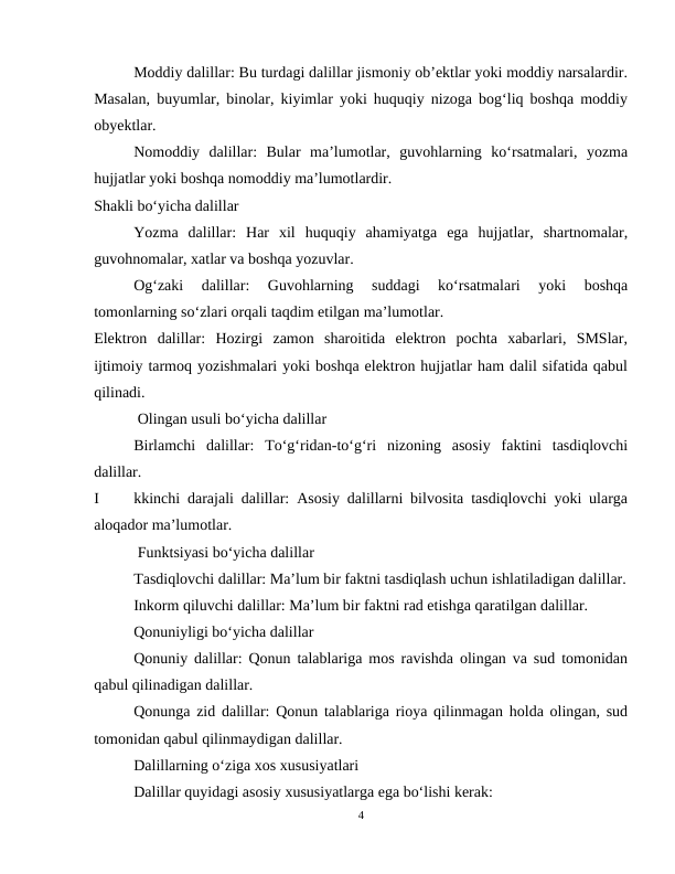 Moddiy dalillar: Bu turdagi dalillar jismoniy ob’ektlar yoki moddiy narsalardir.
Masalan, buyumlar, binolar, kiyimlar yoki huquqiy nizoga bog‘liq boshqa moddiy
obyektlar.
Nomoddiy  dalillar:  Bular  ma’lumotlar,  guvohlarning  ko‘rsatmalari,  yozma
hujjatlar yoki boshqa nomoddiy ma’lumotlardir.
Shakli bo‘yicha dalillar
Yozma  dalillar:  Har  xil  huquqiy  ahamiyatga  ega  hujjatlar,  shartnomalar,
guvohnomalar, xatlar va boshqa yozuvlar.
Og‘zaki  dalillar:  Guvohlarning  suddagi  ko‘rsatmalari  yoki  boshqa
tomonlarning so‘zlari orqali taqdim etilgan ma’lumotlar.
Elektron  dalillar:  Hozirgi  zamon  sharoitida  elektron  pochta  xabarlari,  SMSlar,
ijtimoiy tarmoq yozishmalari yoki boshqa elektron hujjatlar ham dalil sifatida qabul
qilinadi.
 Olingan usuli bo‘yicha dalillar
Birlamchi  dalillar:  To‘g‘ridan-to‘g‘ri  nizoning  asosiy  faktini  tasdiqlovchi
dalillar.
I
kkinchi darajali dalillar: Asosiy dalillarni bilvosita tasdiqlovchi yoki ularga
aloqador ma’lumotlar.
 Funktsiyasi bo‘yicha dalillar
Tasdiqlovchi dalillar: Ma’lum bir faktni tasdiqlash uchun ishlatiladigan dalillar.
Inkorm qiluvchi dalillar: Ma’lum bir faktni rad etishga qaratilgan dalillar.
Qonuniyligi bo‘yicha dalillar
Qonuniy dalillar: Qonun talablariga mos ravishda olingan va sud tomonidan
qabul qilinadigan dalillar.
Qonunga zid dalillar: Qonun talablariga rioya qilinmagan holda olingan, sud
tomonidan qabul qilinmaydigan dalillar.
Dalillarning o‘ziga xos xususiyatlari
Dalillar quyidagi asosiy xususiyatlarga ega bo‘lishi kerak:
4

