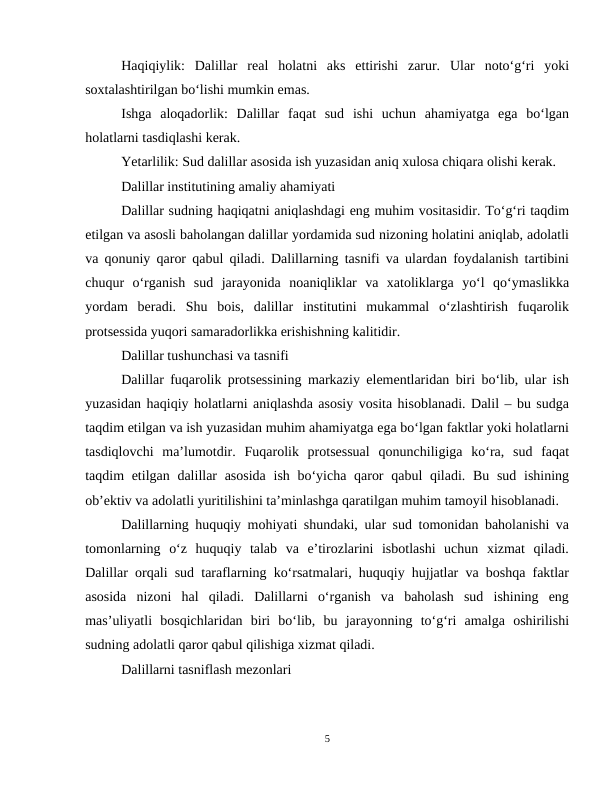 Haqiqiylik:  Dalillar  real  holatni  aks  ettirishi  zarur.  Ular  noto‘g‘ri  yoki
soxtalashtirilgan bo‘lishi mumkin emas.
Ishga  aloqadorlik:  Dalillar  faqat  sud  ishi  uchun  ahamiyatga  ega  bo‘lgan
holatlarni tasdiqlashi kerak.
Yetarlilik: Sud dalillar asosida ish yuzasidan aniq xulosa chiqara olishi kerak.
Dalillar institutining amaliy ahamiyati
Dalillar sudning haqiqatni aniqlashdagi eng muhim vositasidir. To‘g‘ri taqdim
etilgan va asosli baholangan dalillar yordamida sud nizoning holatini aniqlab, adolatli
va qonuniy qaror qabul qiladi. Dalillarning tasnifi va ulardan foydalanish tartibini
chuqur  o‘rganish  sud  jarayonida  noaniqliklar  va  xatoliklarga  yo‘l  qo‘ymaslikka
yordam  beradi.  Shu  bois,  dalillar  institutini  mukammal  o‘zlashtirish  fuqarolik
protsessida yuqori samaradorlikka erishishning kalitidir.
Dalillar tushunchasi va tasnifi
Dalillar fuqarolik protsessining markaziy elementlaridan biri bo‘lib, ular ish
yuzasidan haqiqiy holatlarni aniqlashda asosiy vosita hisoblanadi. Dalil – bu sudga
taqdim etilgan va ish yuzasidan muhim ahamiyatga ega bo‘lgan faktlar yoki holatlarni
tasdiqlovchi  ma’lumotdir.  Fuqarolik  protsessual  qonunchiligiga  ko‘ra,  sud  faqat
taqdim etilgan dalillar  asosida  ish bo‘yicha qaror  qabul qiladi. Bu sud ishining
ob’ektiv va adolatli yuritilishini ta’minlashga qaratilgan muhim tamoyil hisoblanadi.
Dalillarning huquqiy mohiyati shundaki, ular sud tomonidan baholanishi va
tomonlarning  o‘z  huquqiy  talab  va  e’tirozlarini  isbotlashi  uchun  xizmat  qiladi.
Dalillar orqali sud taraflarning ko‘rsatmalari, huquqiy hujjatlar va boshqa faktlar
asosida  nizoni  hal  qiladi.  Dalillarni  o‘rganish  va  baholash  sud  ishining  eng
mas’uliyatli  bosqichlaridan  biri  bo‘lib,  bu  jarayonning  to‘g‘ri  amalga  oshirilishi
sudning adolatli qaror qabul qilishiga xizmat qiladi.
Dalillarni tasniflash mezonlari
5
