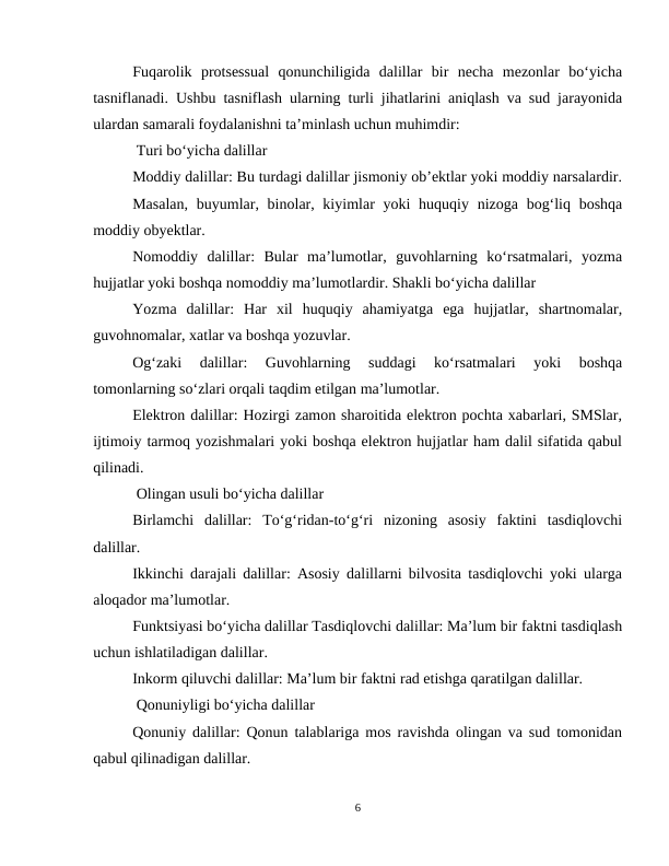 Fuqarolik  protsessual  qonunchiligida  dalillar  bir  necha  mezonlar  bo‘yicha
tasniflanadi. Ushbu tasniflash ularning turli jihatlarini aniqlash va sud jarayonida
ulardan samarali foydalanishni ta’minlash uchun muhimdir:
 Turi bo‘yicha dalillar
Moddiy dalillar: Bu turdagi dalillar jismoniy ob’ektlar yoki moddiy narsalardir.
Masalan,  buyumlar, binolar, kiyimlar  yoki  huquqiy nizoga bog‘liq boshqa
moddiy obyektlar.
Nomoddiy  dalillar:  Bular  ma’lumotlar,  guvohlarning  ko‘rsatmalari,  yozma
hujjatlar yoki boshqa nomoddiy ma’lumotlardir. Shakli bo‘yicha dalillar
Yozma  dalillar:  Har  xil  huquqiy  ahamiyatga  ega  hujjatlar,  shartnomalar,
guvohnomalar, xatlar va boshqa yozuvlar.
Og‘zaki  dalillar:  Guvohlarning  suddagi  ko‘rsatmalari  yoki  boshqa
tomonlarning so‘zlari orqali taqdim etilgan ma’lumotlar.
Elektron dalillar: Hozirgi zamon sharoitida elektron pochta xabarlari, SMSlar,
ijtimoiy tarmoq yozishmalari yoki boshqa elektron hujjatlar ham dalil sifatida qabul
qilinadi.
 Olingan usuli bo‘yicha dalillar
Birlamchi  dalillar:  To‘g‘ridan-to‘g‘ri  nizoning  asosiy  faktini  tasdiqlovchi
dalillar.
Ikkinchi darajali dalillar: Asosiy dalillarni bilvosita tasdiqlovchi yoki ularga
aloqador ma’lumotlar.
Funktsiyasi bo‘yicha dalillar Tasdiqlovchi dalillar: Ma’lum bir faktni tasdiqlash
uchun ishlatiladigan dalillar.
Inkorm qiluvchi dalillar: Ma’lum bir faktni rad etishga qaratilgan dalillar.
 Qonuniyligi bo‘yicha dalillar
Qonuniy dalillar: Qonun talablariga mos ravishda olingan va sud tomonidan
qabul qilinadigan dalillar.
6
