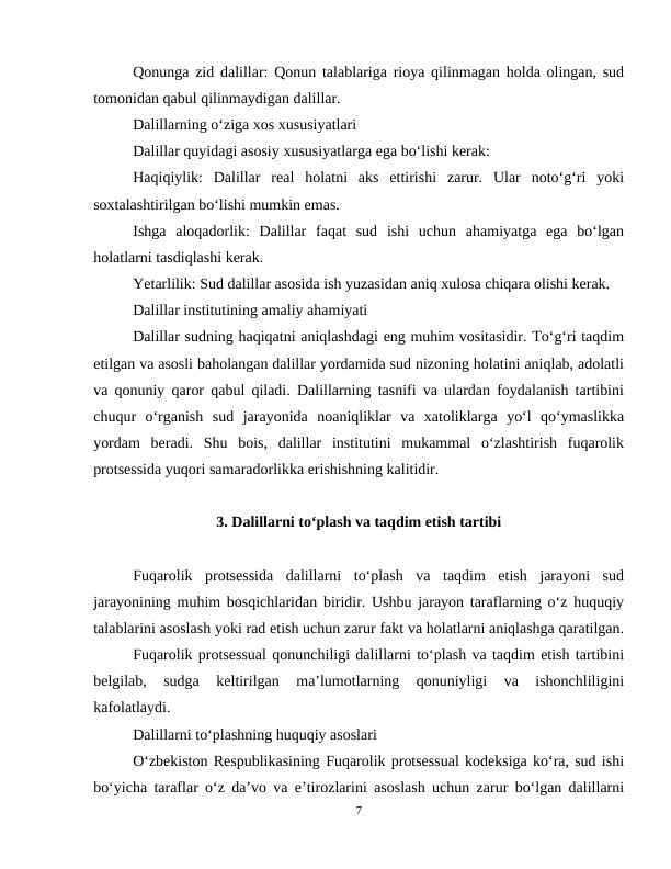 Qonunga zid dalillar: Qonun talablariga rioya qilinmagan holda olingan, sud
tomonidan qabul qilinmaydigan dalillar.
Dalillarning o‘ziga xos xususiyatlari
Dalillar quyidagi asosiy xususiyatlarga ega bo‘lishi kerak:
Haqiqiylik:  Dalillar  real  holatni  aks  ettirishi  zarur.  Ular  noto‘g‘ri  yoki
soxtalashtirilgan bo‘lishi mumkin emas.
Ishga  aloqadorlik:  Dalillar  faqat  sud  ishi  uchun  ahamiyatga  ega  bo‘lgan
holatlarni tasdiqlashi kerak.
Yetarlilik: Sud dalillar asosida ish yuzasidan aniq xulosa chiqara olishi kerak.
Dalillar institutining amaliy ahamiyati
Dalillar sudning haqiqatni aniqlashdagi eng muhim vositasidir. To‘g‘ri taqdim
etilgan va asosli baholangan dalillar yordamida sud nizoning holatini aniqlab, adolatli
va qonuniy qaror qabul qiladi. Dalillarning tasnifi va ulardan foydalanish tartibini
chuqur  o‘rganish  sud  jarayonida  noaniqliklar  va  xatoliklarga  yo‘l  qo‘ymaslikka
yordam  beradi.  Shu  bois,  dalillar  institutini  mukammal  o‘zlashtirish  fuqarolik
protsessida yuqori samaradorlikka erishishning kalitidir.
3. Dalillarni to‘plash va taqdim etish tartibi
Fuqarolik  protsessida  dalillarni  to‘plash  va  taqdim  etish  jarayoni  sud
jarayonining muhim bosqichlaridan biridir. Ushbu jarayon taraflarning o‘z huquqiy
talablarini asoslash yoki rad etish uchun zarur fakt va holatlarni aniqlashga qaratilgan.
Fuqarolik protsessual qonunchiligi dalillarni to‘plash va taqdim etish tartibini
belgilab,  sudga  keltirilgan  ma’lumotlarning  qonuniyligi  va  ishonchliligini
kafolatlaydi.
Dalillarni to‘plashning huquqiy asoslari
O‘zbekiston Respublikasining Fuqarolik protsessual kodeksiga ko‘ra, sud ishi
bo‘yicha taraflar o‘z da’vo va e’tirozlarini asoslash uchun zarur bo‘lgan dalillarni
7
