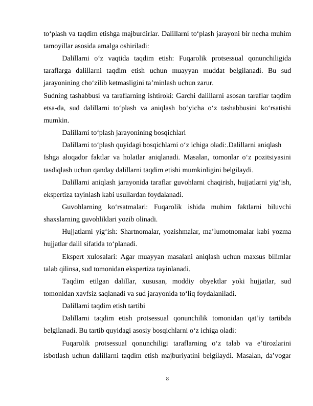 to‘plash va taqdim etishga majburdirlar. Dalillarni to‘plash jarayoni bir necha muhim
tamoyillar asosida amalga oshiriladi:
Dalillarni  o‘z  vaqtida  taqdim  etish:  Fuqarolik  protsessual  qonunchiligida
taraflarga  dalillarni  taqdim  etish  uchun  muayyan  muddat  belgilanadi.  Bu  sud
jarayonining cho‘zilib ketmasligini ta’minlash uchun zarur.
Sudning tashabbusi va taraflarning ishtiroki: Garchi dalillarni asosan taraflar taqdim
etsa-da,  sud  dalillarni  to‘plash  va  aniqlash  bo‘yicha  o‘z tashabbusini  ko‘rsatishi
mumkin.
Dalillarni to‘plash jarayonining bosqichlari
Dalillarni to‘plash quyidagi bosqichlarni o‘z ichiga oladi:.Dalillarni aniqlash
Ishga aloqador faktlar va holatlar aniqlanadi. Masalan, tomonlar o‘z pozitsiyasini
tasdiqlash uchun qanday dalillarni taqdim etishi mumkinligini belgilaydi.
Dalillarni aniqlash jarayonida taraflar guvohlarni chaqirish, hujjatlarni yig‘ish,
ekspertiza tayinlash kabi usullardan foydalanadi.
Guvohlarning  ko‘rsatmalari:  Fuqarolik  ishida  muhim  faktlarni  biluvchi
shaxslarning guvohliklari yozib olinadi.
Hujjatlarni yig‘ish: Shartnomalar, yozishmalar, ma’lumotnomalar kabi yozma
hujjatlar dalil sifatida to‘planadi.
Ekspert xulosalari: Agar muayyan masalani aniqlash uchun maxsus bilimlar
talab qilinsa, sud tomonidan ekspertiza tayinlanadi.
Taqdim  etilgan  dalillar,  xususan,  moddiy  obyektlar  yoki  hujjatlar,  sud
tomonidan xavfsiz saqlanadi va sud jarayonida to‘liq foydalaniladi.
Dalillarni taqdim etish tartibi
Dalillarni  taqdim  etish  protsessual  qonunchilik  tomonidan  qat’iy  tartibda
belgilanadi. Bu tartib quyidagi asosiy bosqichlarni o‘z ichiga oladi:
Fuqarolik  protsessual  qonunchiligi  taraflarning  o‘z  talab  va  e’tirozlarini
isbotlash uchun dalillarni taqdim etish majburiyatini belgilaydi. Masalan, da’vogar
8
