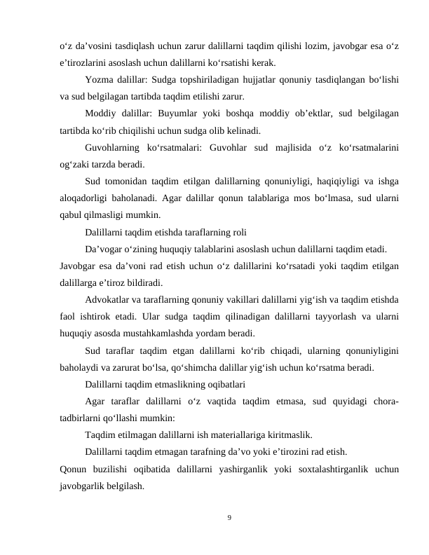 o‘z da’vosini tasdiqlash uchun zarur dalillarni taqdim qilishi lozim, javobgar esa o‘z
e’tirozlarini asoslash uchun dalillarni ko‘rsatishi kerak.
Yozma dalillar: Sudga topshiriladigan hujjatlar qonuniy tasdiqlangan bo‘lishi
va sud belgilagan tartibda taqdim etilishi zarur.
Moddiy  dalillar:  Buyumlar  yoki  boshqa  moddiy  ob’ektlar,  sud  belgilagan
tartibda ko‘rib chiqilishi uchun sudga olib kelinadi.
Guvohlarning  ko‘rsatmalari:  Guvohlar  sud  majlisida  o‘z  ko‘rsatmalarini
og‘zaki tarzda beradi.
Sud tomonidan taqdim etilgan dalillarning qonuniyligi, haqiqiyligi va ishga
aloqadorligi baholanadi. Agar dalillar qonun talablariga mos bo‘lmasa, sud ularni
qabul qilmasligi mumkin.
Dalillarni taqdim etishda taraflarning roli
Da’vogar o‘zining huquqiy talablarini asoslash uchun dalillarni taqdim etadi.
Javobgar esa da’voni rad etish uchun o‘z dalillarini ko‘rsatadi yoki taqdim etilgan
dalillarga e’tiroz bildiradi.
Advokatlar va taraflarning qonuniy vakillari dalillarni yig‘ish va taqdim etishda
faol ishtirok etadi. Ular sudga taqdim qilinadigan dalillarni tayyorlash va ularni
huquqiy asosda mustahkamlashda yordam beradi.
Sud  taraflar  taqdim  etgan  dalillarni  ko‘rib  chiqadi,  ularning  qonuniyligini
baholaydi va zarurat bo‘lsa, qo‘shimcha dalillar yig‘ish uchun ko‘rsatma beradi.
Dalillarni taqdim etmaslikning oqibatlari
Agar  taraflar  dalillarni  o‘z  vaqtida  taqdim  etmasa,  sud  quyidagi  chora-
tadbirlarni qo‘llashi mumkin:
Taqdim etilmagan dalillarni ish materiallariga kiritmaslik.
Dalillarni taqdim etmagan tarafning da’vo yoki e’tirozini rad etish.
Qonun  buzilishi  oqibatida  dalillarni  yashirganlik  yoki  soxtalashtirganlik  uchun
javobgarlik belgilash.
9
